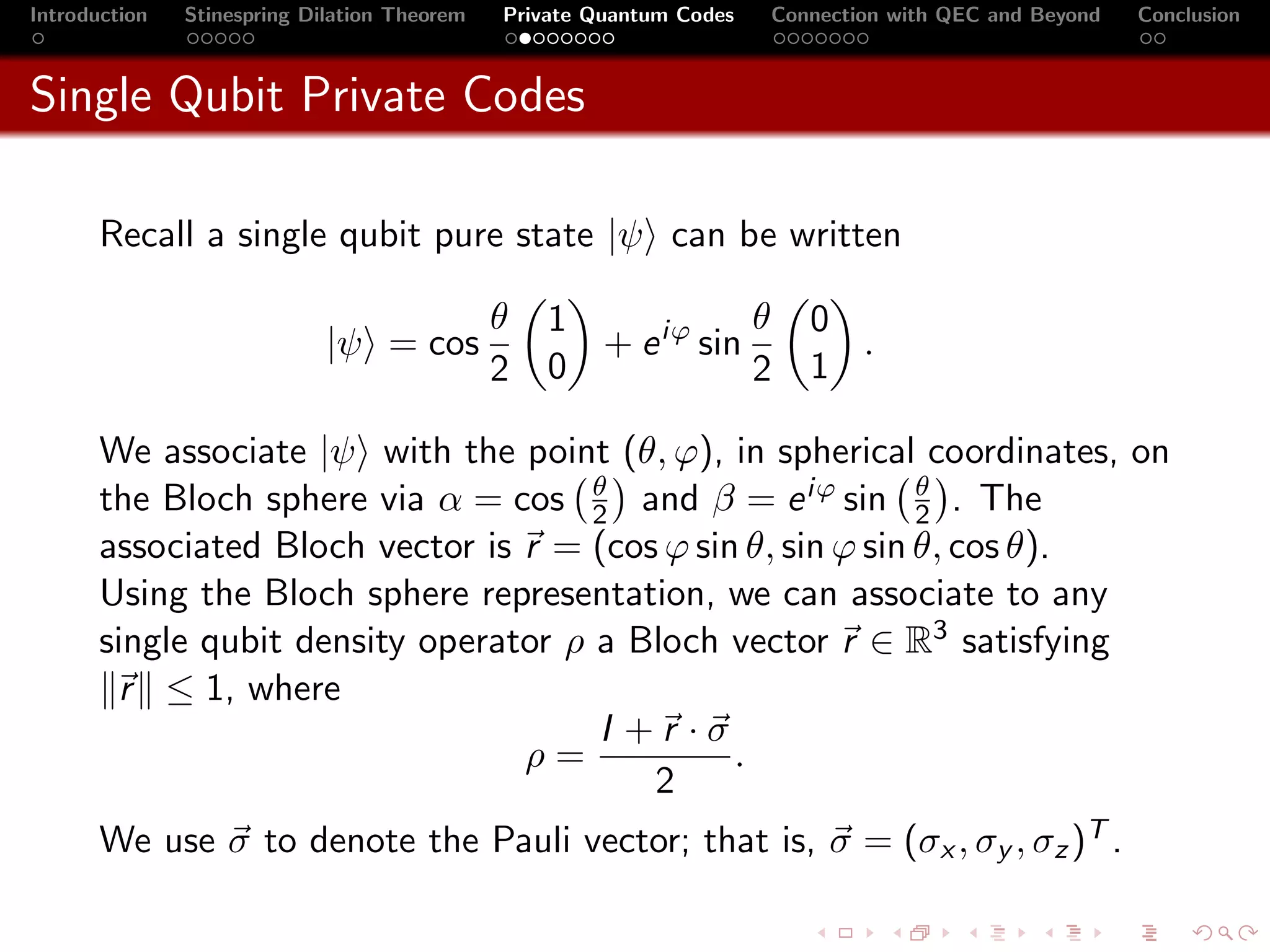 Introduction   Stinespring Dilation Theorem   Private Quantum Codes   Connection with QEC and Beyond   Conclusion



Single Qubit Private Codes

       Recall a single qubit pure state |ψ can be written

                                              θ   1            θ         0
                             |ψ = cos               + e iϕ sin             .
                                              2   0            2         1

       We associate |ψ with the point (θ, ϕ), in spherical coordinates, on
                                       θ                      θ
       the Bloch sphere via α = cos 2 and β = e iϕ sin 2 . The
       associated Bloch vector is r = (cos ϕ sin θ, sin ϕ sin θ, cos θ).
       Using the Bloch sphere representation, we can associate to any
       single qubit density operator ρ a Bloch vector r ∈ R3 satisfying
        r ≤ 1, where
                                        I +r ·σ
                                  ρ=            .
                                           2
       We use σ to denote the Pauli vector; that is, σ = (σx , σy , σz )T .
 