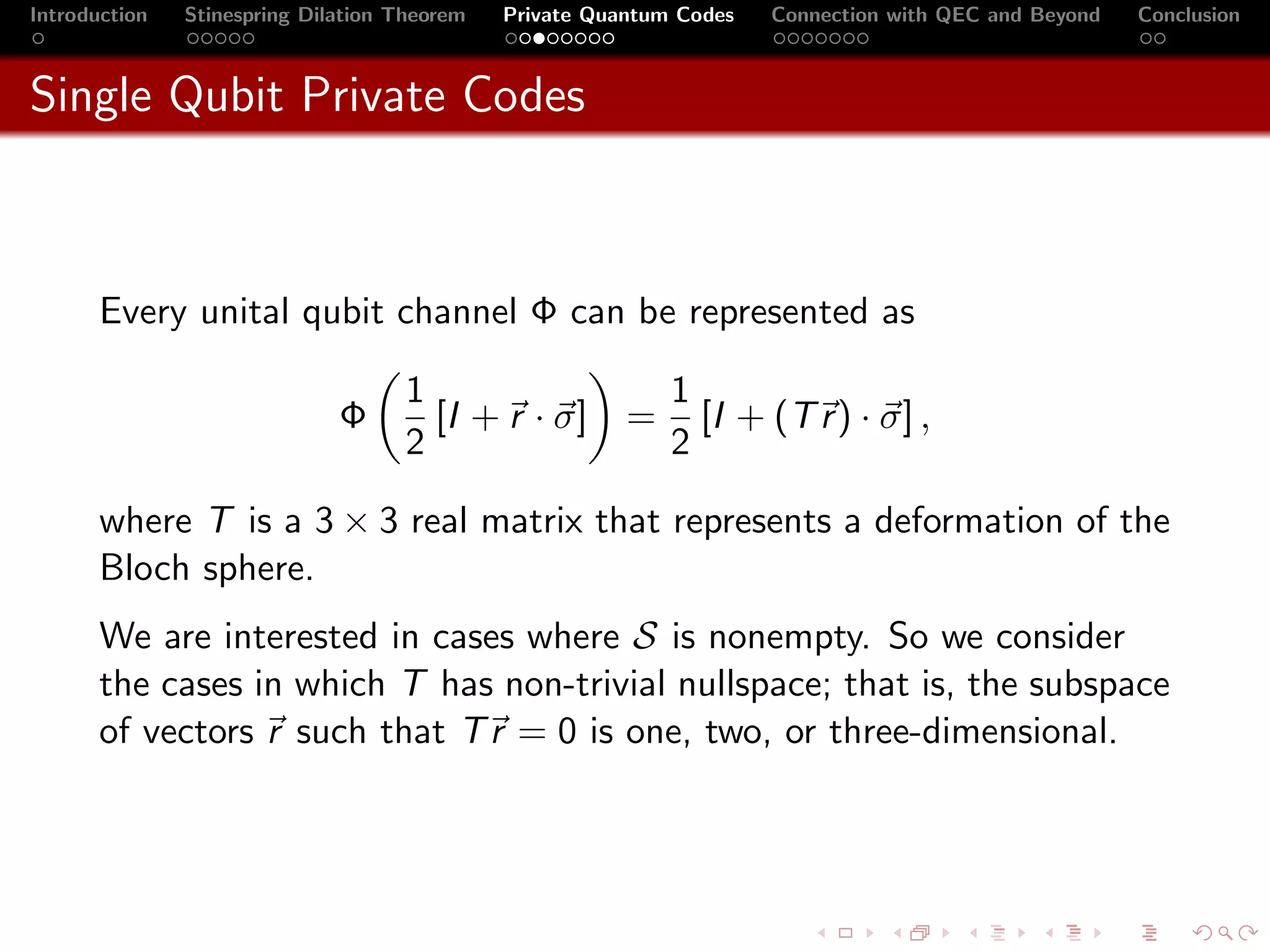 Introduction   Stinespring Dilation Theorem   Private Quantum Codes   Connection with QEC and Beyond   Conclusion



Single Qubit Private Codes



       Every unital qubit channel Φ can be represented as

                                     1                       1
                              Φ        [I + r · σ]       =     [I + (T r ) · σ] ,
                                     2                       2

       where T is a 3 × 3 real matrix that represents a deformation of the
       Bloch sphere.
       We are interested in cases where S is nonempty. So we consider
       the cases in which T has non-trivial nullspace; that is, the subspace
       of vectors r such that T r = 0 is one, two, or three-dimensional.
 