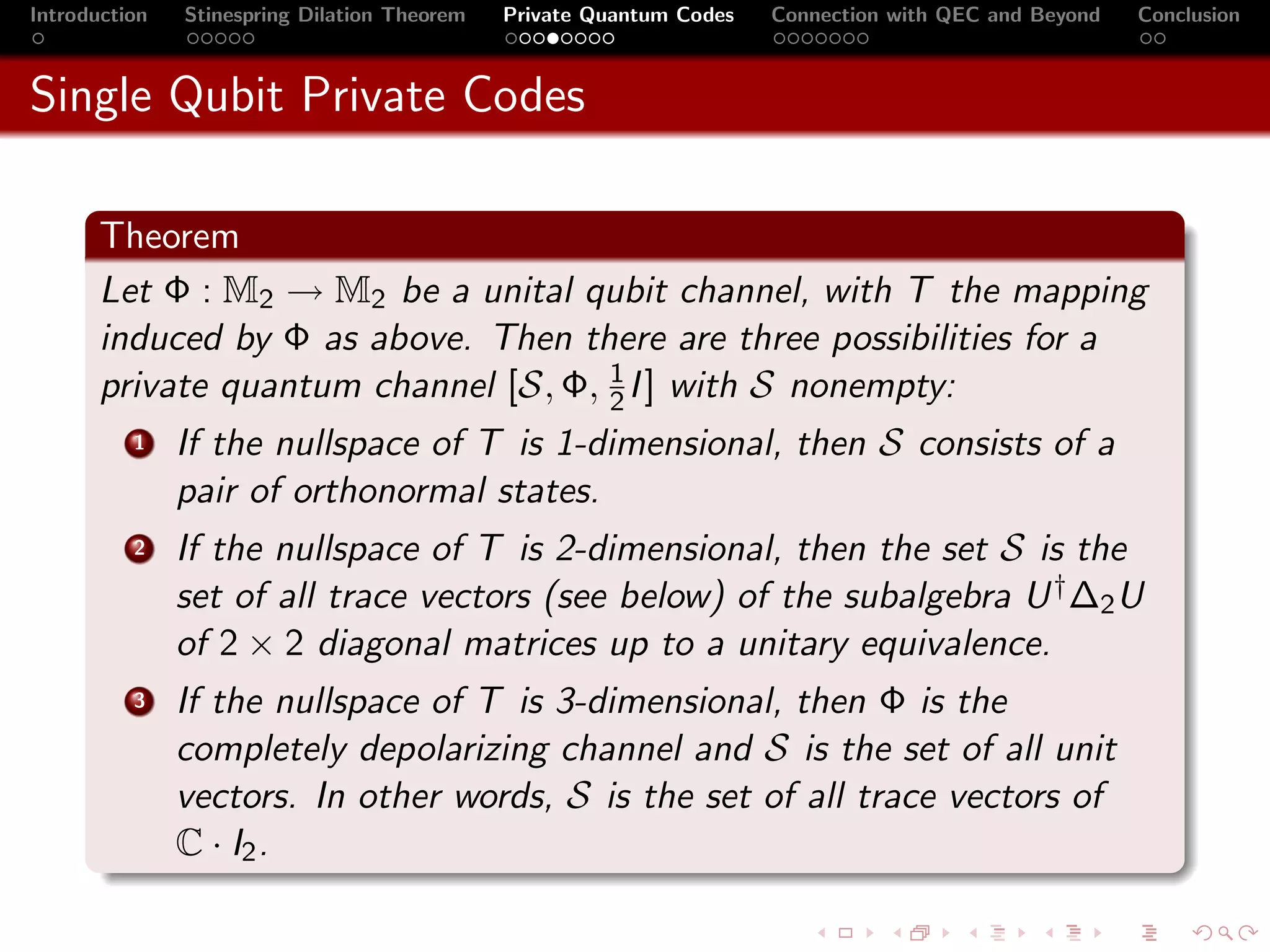 Introduction   Stinespring Dilation Theorem   Private Quantum Codes   Connection with QEC and Beyond   Conclusion



Single Qubit Private Codes

       Theorem
       Let Φ : M2 → M2 be a unital qubit channel, with T the mapping
       induced by Φ as above. Then there are three possibilities for a
       private quantum channel [S, Φ, 1 I ] with S nonempty:
                                      2
          1    If the nullspace of T is 1-dimensional, then S consists of a
               pair of orthonormal states.
          2    If the nullspace of T is 2-dimensional, then the set S is the
               set of all trace vectors (see below) of the subalgebra U † ∆2 U
               of 2 × 2 diagonal matrices up to a unitary equivalence.
          3    If the nullspace of T is 3-dimensional, then Φ is the
               completely depolarizing channel and S is the set of all unit
               vectors. In other words, S is the set of all trace vectors of
               C · I2 .
 