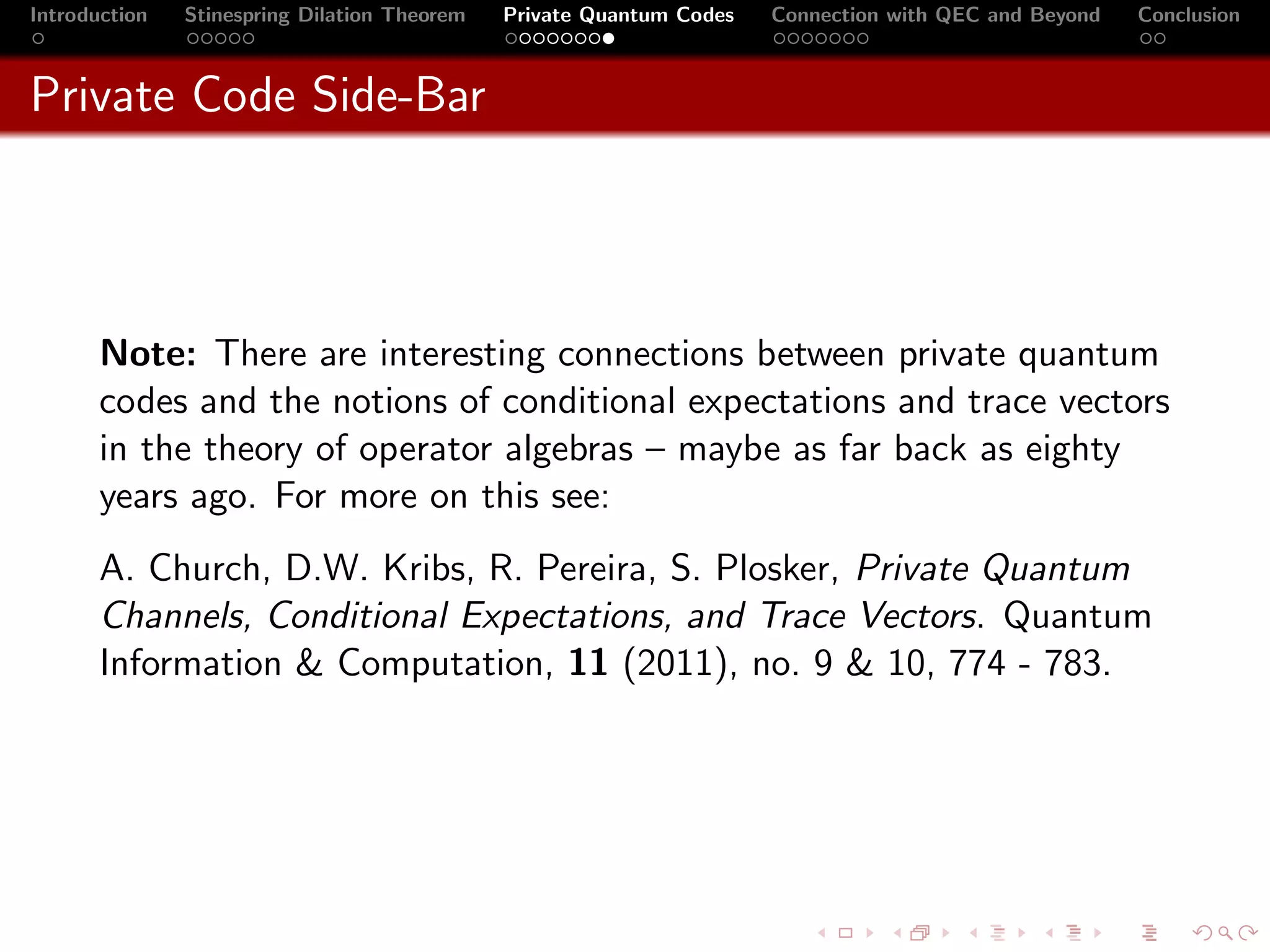 Introduction   Stinespring Dilation Theorem   Private Quantum Codes   Connection with QEC and Beyond   Conclusion



Private Code Side-Bar




       Note: There are interesting connections between private quantum
       codes and the notions of conditional expectations and trace vectors
       in the theory of operator algebras – maybe as far back as eighty
       years ago. For more on this see:
       A. Church, D.W. Kribs, R. Pereira, S. Plosker, Private Quantum
       Channels, Conditional Expectations, and Trace Vectors. Quantum
       Information & Computation, 11 (2011), no. 9 & 10, 774 - 783.
 