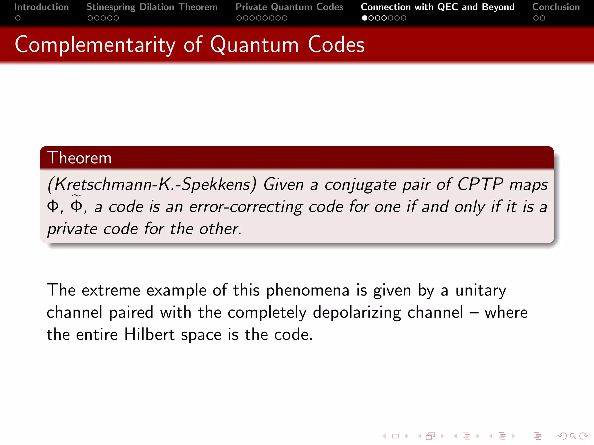 Introduction   Stinespring Dilation Theorem   Private Quantum Codes   Connection with QEC and Beyond   Conclusion



Complementarity of Quantum Codes



       Theorem
       (Kretschmann-K.-Spekkens) Given a conjugate pair of CPTP maps
       Φ, Φ, a code is an error-correcting code for one if and only if it is a
       private code for the other.


       The extreme example of this phenomena is given by a unitary
       channel paired with the completely depolarizing channel – where
       the entire Hilbert space is the code.
 