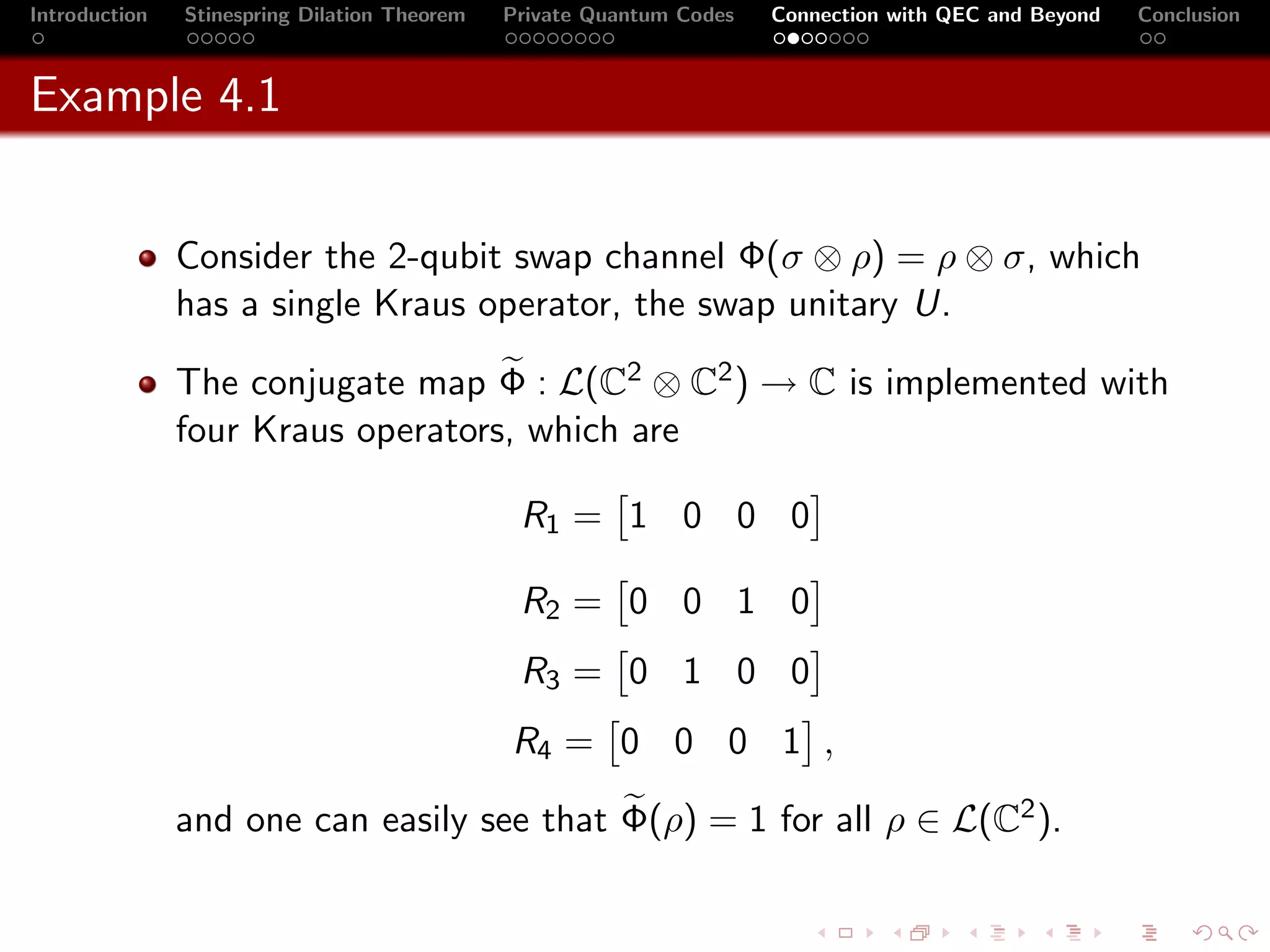 Introduction   Stinespring Dilation Theorem   Private Quantum Codes   Connection with QEC and Beyond   Conclusion



Example 4.1


               Consider the 2-qubit swap channel Φ(σ ⊗ ρ) = ρ ⊗ σ, which
               has a single Kraus operator, the swap unitary U.

               The conjugate map Φ : L(C2 ⊗ C2 ) → C is implemented with
               four Kraus operators, which are

                                               R1 = 1 0 0 0

                                               R2 = 0 0 1 0
                                               R3 = 0 1 0 0
                                              R4 = 0 0 0 1 ,

               and one can easily see that Φ(ρ) = 1 for all ρ ∈ L(C2 ).
 