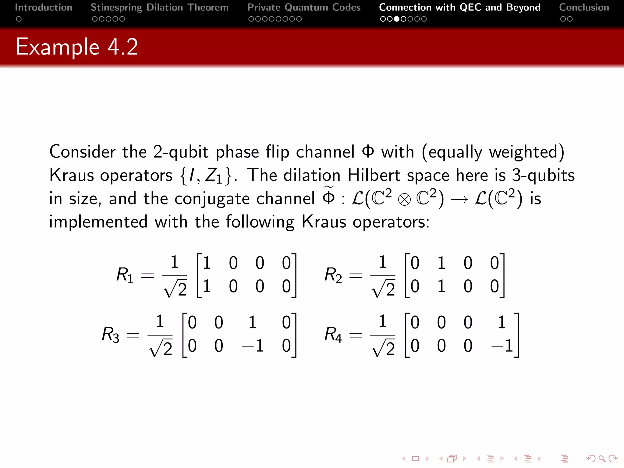 Introduction   Stinespring Dilation Theorem   Private Quantum Codes   Connection with QEC and Beyond   Conclusion



Example 4.2



       Consider the 2-qubit phase ﬂip channel Φ with (equally weighted)
       Kraus operators {I , Z1 }. The dilation Hilbert space here is 3-qubits
       in size, and the conjugate channel Φ : L(C2 ⊗ C2 ) → L(C2 ) is
       implemented with the following Kraus operators:

                         1 1 0 0 0                               1 0 1 0 0
                   R1 = √                                   R2 = √
                          2 1 0 0 0                                2 0 1 0 0
                      1 0 0 1 0                                  1 0 0 0 1
                R3 = √                                      R4 = √
                       2 0 0 −1 0                                  2 0 0 0 −1
 