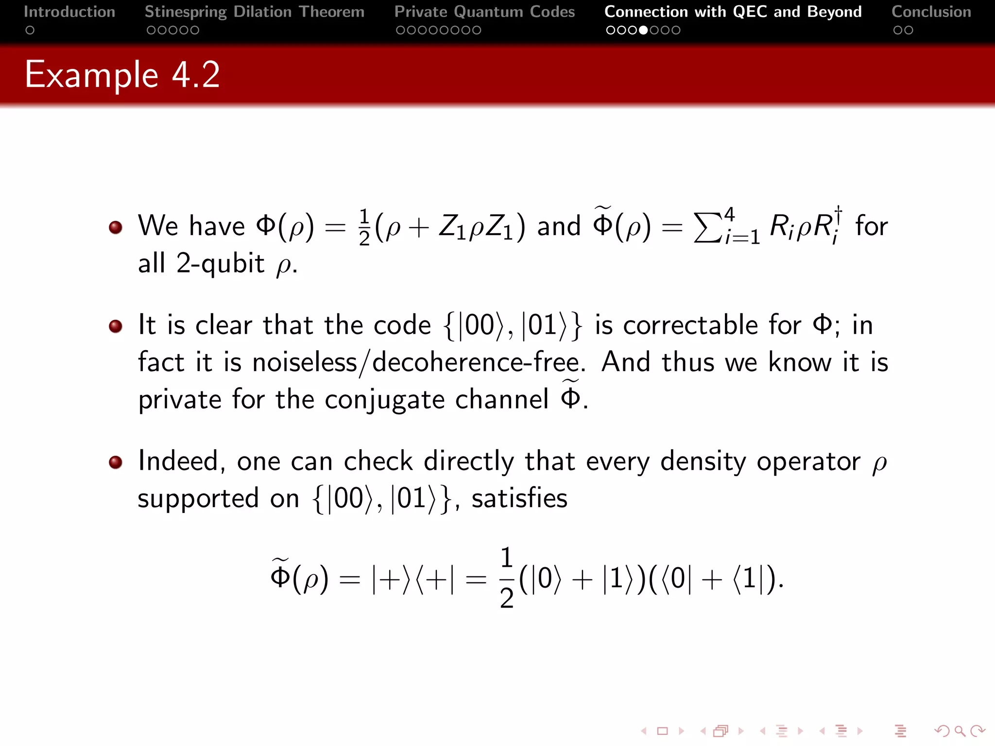 Introduction   Stinespring Dilation Theorem   Private Quantum Codes   Connection with QEC and Beyond     Conclusion



Example 4.2


                                                                                   4        †
               We have Φ(ρ) = 1 (ρ + Z1 ρZ1 ) and Φ(ρ) =
                              2                                                    i=1 Ri ρRi      for
               all 2-qubit ρ.

               It is clear that the code {|00 , |01 } is correctable for Φ; in
               fact it is noiseless/decoherence-free. And thus we know it is
               private for the conjugate channel Φ.

               Indeed, one can check directly that every density operator ρ
               supported on {|00 , |01 }, satisﬁes

                                            1
                              Φ(ρ) = |+ +| = (|0 + |1 )( 0| + 1|).
                                            2
 