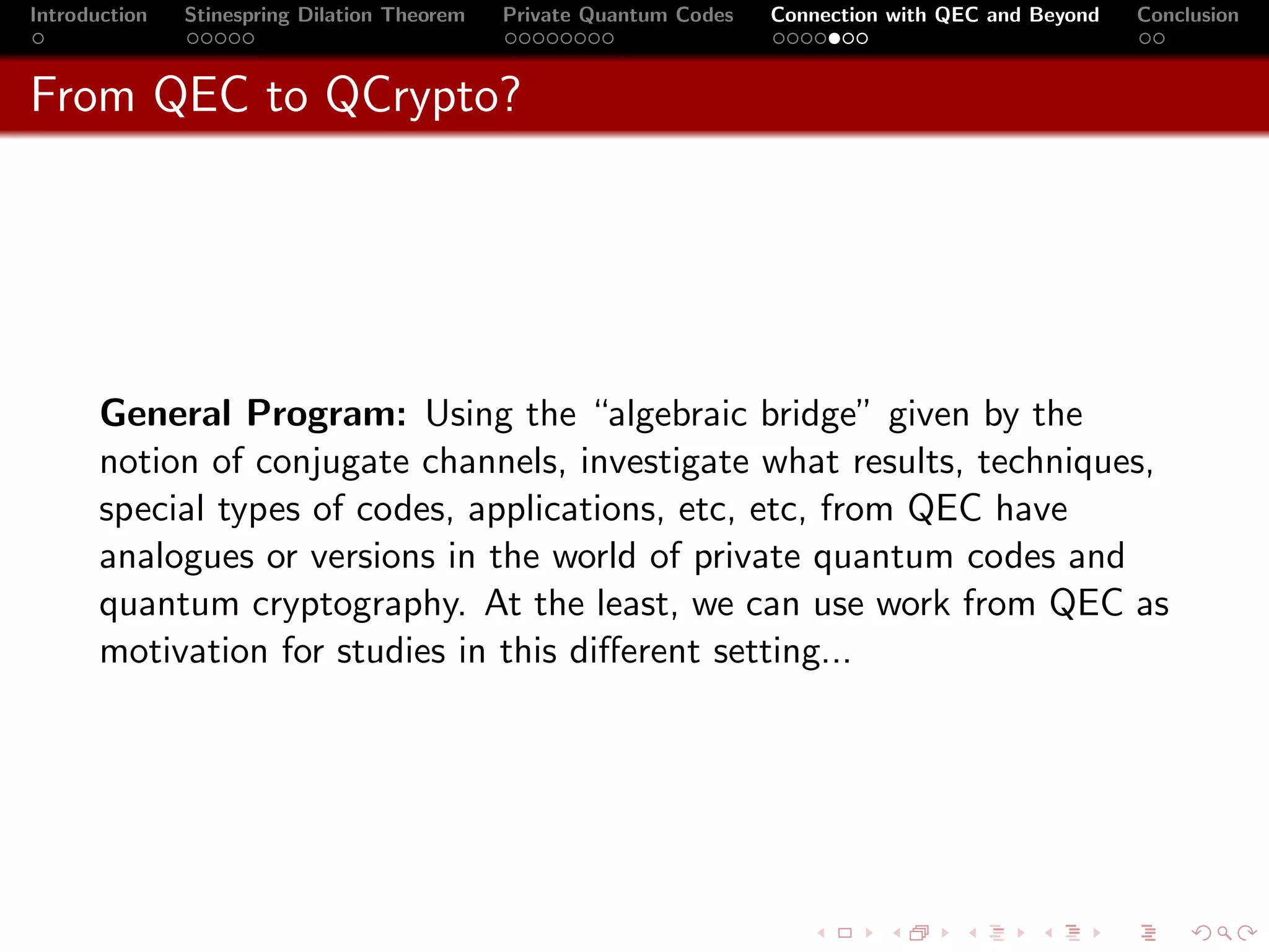 Introduction   Stinespring Dilation Theorem   Private Quantum Codes   Connection with QEC and Beyond   Conclusion



From QEC to QCrypto?




       General Program: Using the “algebraic bridge” given by the
       notion of conjugate channels, investigate what results, techniques,
       special types of codes, applications, etc, etc, from QEC have
       analogues or versions in the world of private quantum codes and
       quantum cryptography. At the least, we can use work from QEC as
       motivation for studies in this diﬀerent setting...
 