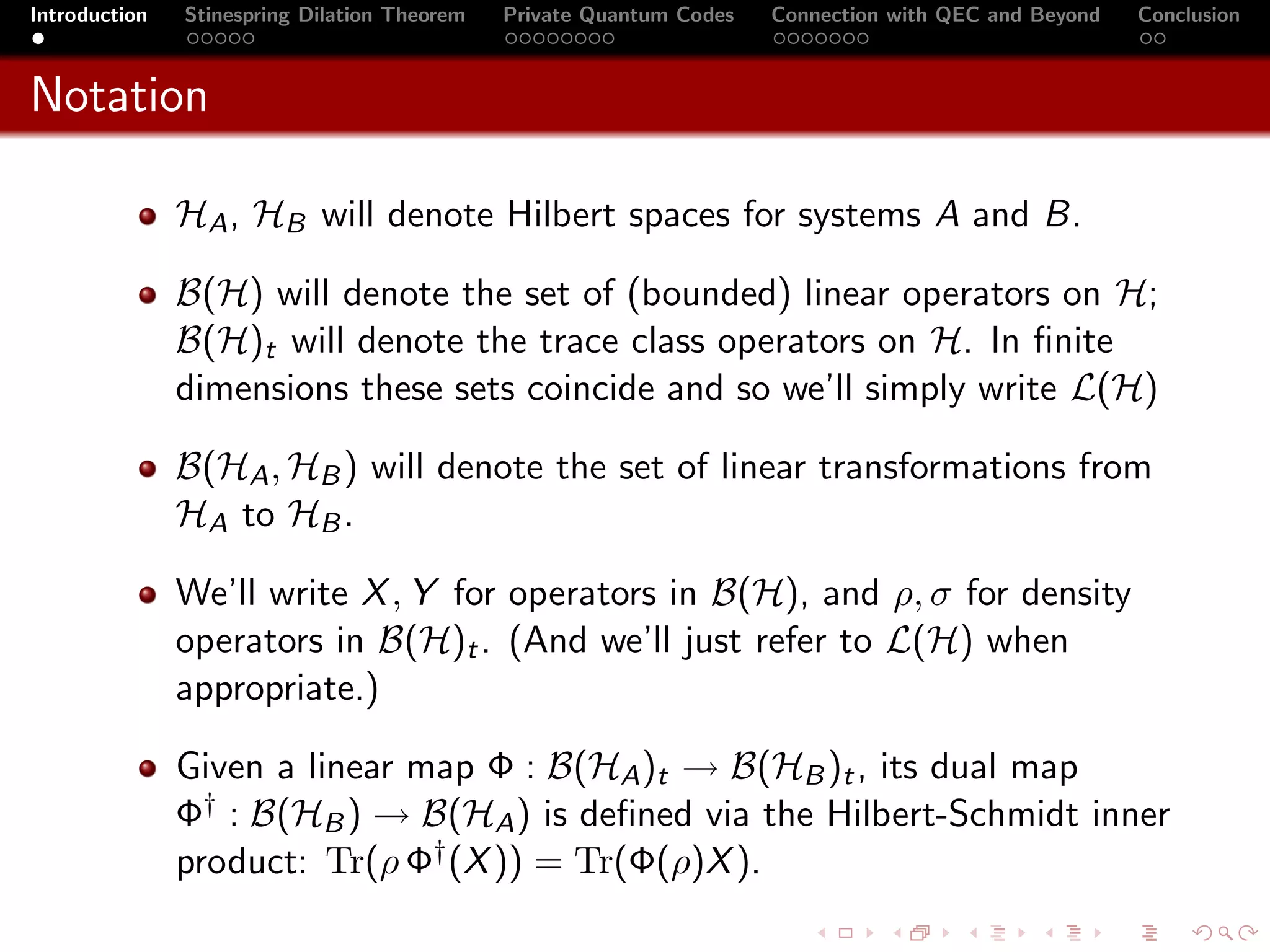 Introduction   Stinespring Dilation Theorem   Private Quantum Codes   Connection with QEC and Beyond   Conclusion



Notation

               HA , HB will denote Hilbert spaces for systems A and B.

               B(H) will denote the set of (bounded) linear operators on H;
               B(H)t will denote the trace class operators on H. In ﬁnite
               dimensions these sets coincide and so we’ll simply write L(H)

               B(HA , HB ) will denote the set of linear transformations from
               HA to HB .

               We’ll write X , Y for operators in B(H), and ρ, σ for density
               operators in B(H)t . (And we’ll just refer to L(H) when
               appropriate.)

               Given a linear map Φ : B(HA )t → B(HB )t , its dual map
               Φ† : B(HB ) → B(HA ) is deﬁned via the Hilbert-Schmidt inner
               product: Tr(ρ Φ† (X )) = Tr(Φ(ρ)X ).
 