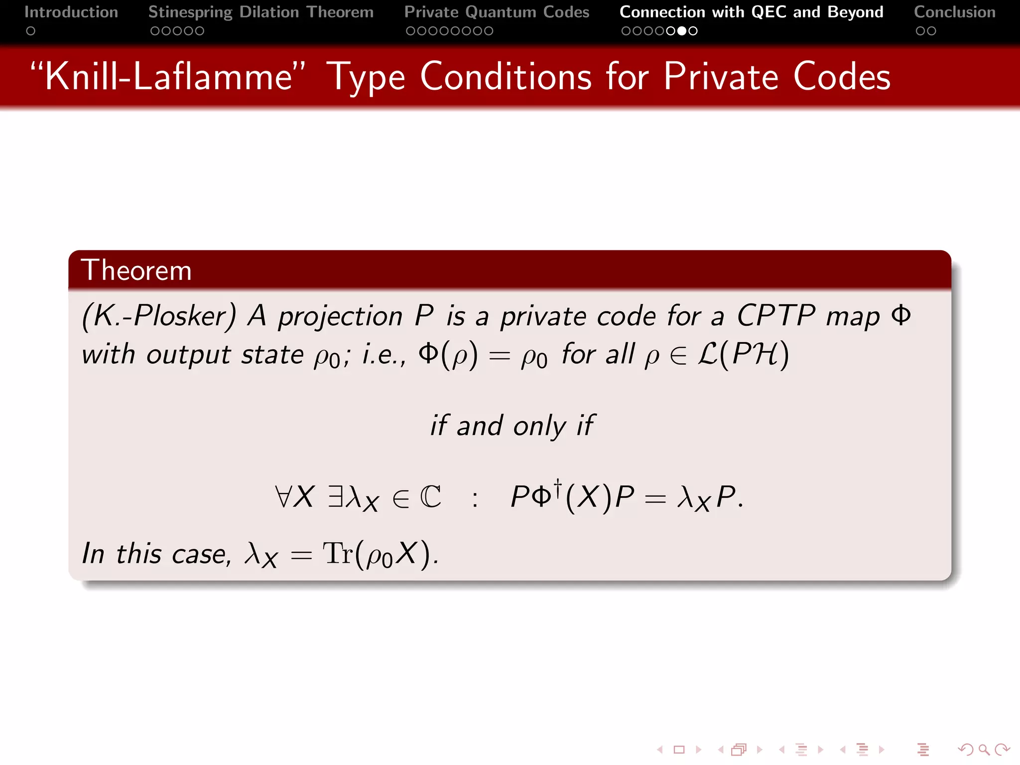 Introduction   Stinespring Dilation Theorem   Private Quantum Codes   Connection with QEC and Beyond   Conclusion



“Knill-Laﬂamme” Type Conditions for Private Codes



       Theorem
       (K.-Plosker) A projection P is a private code for a CPTP map Φ
       with output state ρ0 ; i.e., Φ(ρ) = ρ0 for all ρ ∈ L(PH)

                                                if and only if

                              ∀X ∃λX ∈ C : PΦ† (X )P = λX P.
       In this case, λX = Tr(ρ0 X ).
 