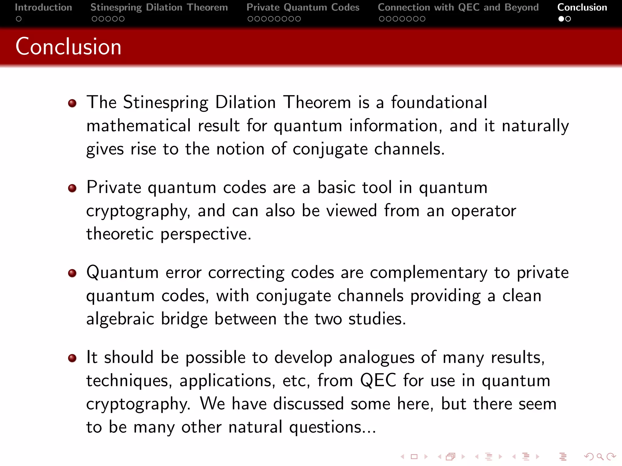 Introduction   Stinespring Dilation Theorem   Private Quantum Codes   Connection with QEC and Beyond   Conclusion



Conclusion

               The Stinespring Dilation Theorem is a foundational
               mathematical result for quantum information, and it naturally
               gives rise to the notion of conjugate channels.

               Private quantum codes are a basic tool in quantum
               cryptography, and can also be viewed from an operator
               theoretic perspective.

               Quantum error correcting codes are complementary to private
               quantum codes, with conjugate channels providing a clean
               algebraic bridge between the two studies.

               It should be possible to develop analogues of many results,
               techniques, applications, etc, from QEC for use in quantum
               cryptography. We have discussed some here, but there seem
               to be many other natural questions...
 
