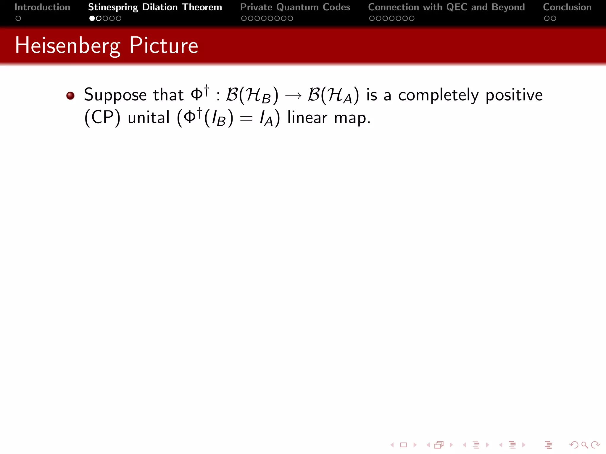 Introduction   Stinespring Dilation Theorem   Private Quantum Codes   Connection with QEC and Beyond   Conclusion



Heisenberg Picture
               Suppose that Φ† : B(HB ) → B(HA ) is a completely positive
               (CP) unital (Φ† (IB ) = IA ) linear map.
 