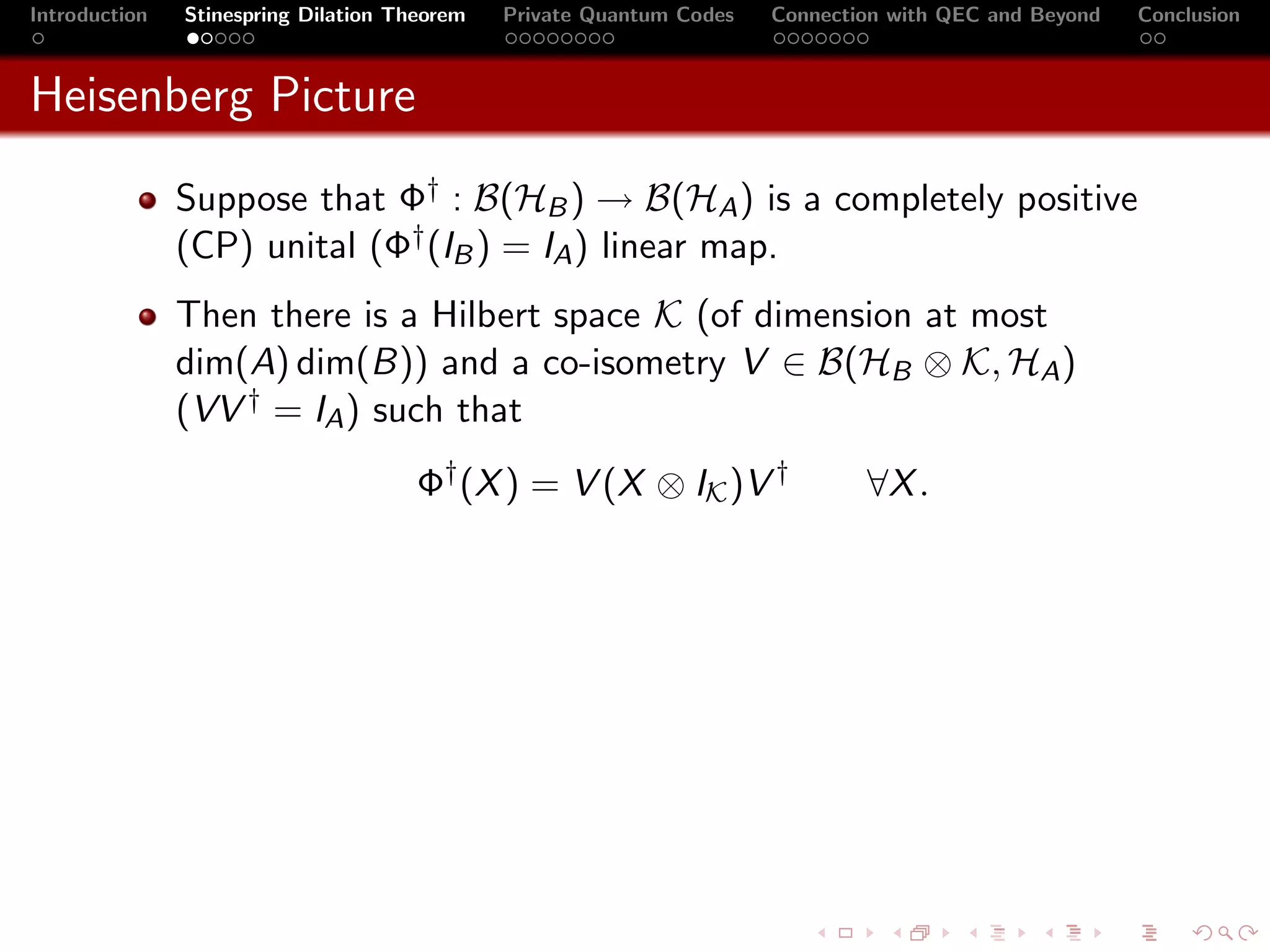 Introduction   Stinespring Dilation Theorem   Private Quantum Codes   Connection with QEC and Beyond   Conclusion



Heisenberg Picture
               Suppose that Φ† : B(HB ) → B(HA ) is a completely positive
               (CP) unital (Φ† (IB ) = IA ) linear map.
               Then there is a Hilbert space K (of dimension at most
               dim(A) dim(B)) and a co-isometry V ∈ B(HB ⊗ K, HA )
               (VV † = IA ) such that
                                      Φ† (X ) = V (X ⊗ IK )V †                ∀X .
 