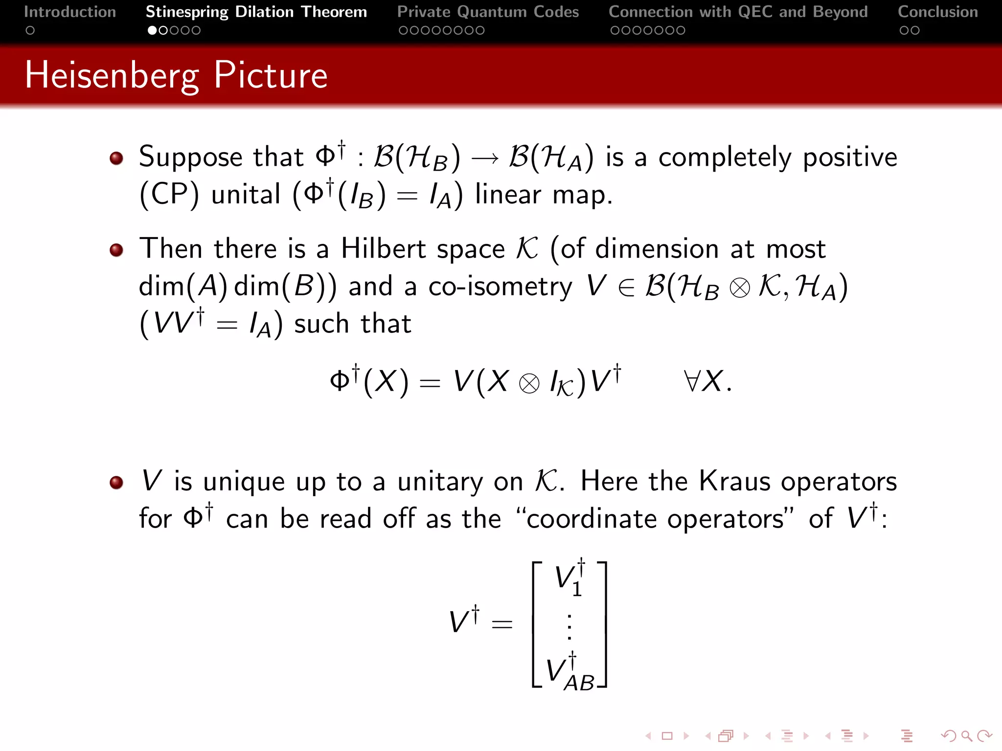 Introduction   Stinespring Dilation Theorem   Private Quantum Codes   Connection with QEC and Beyond   Conclusion



Heisenberg Picture
               Suppose that Φ† : B(HB ) → B(HA ) is a completely positive
               (CP) unital (Φ† (IB ) = IA ) linear map.
               Then there is a Hilbert space K (of dimension at most
               dim(A) dim(B)) and a co-isometry V ∈ B(HB ⊗ K, HA )
               (VV † = IA ) such that
                                      Φ† (X ) = V (X ⊗ IK )V †                ∀X .


               V is unique up to a unitary on K. Here the Kraus operators
               for Φ† can be read oﬀ as the “coordinate operators” of V † :
                                              †
                                               V1
                                         †    . 
                                       V = .  .
                                                               †
                                                              VAB
 