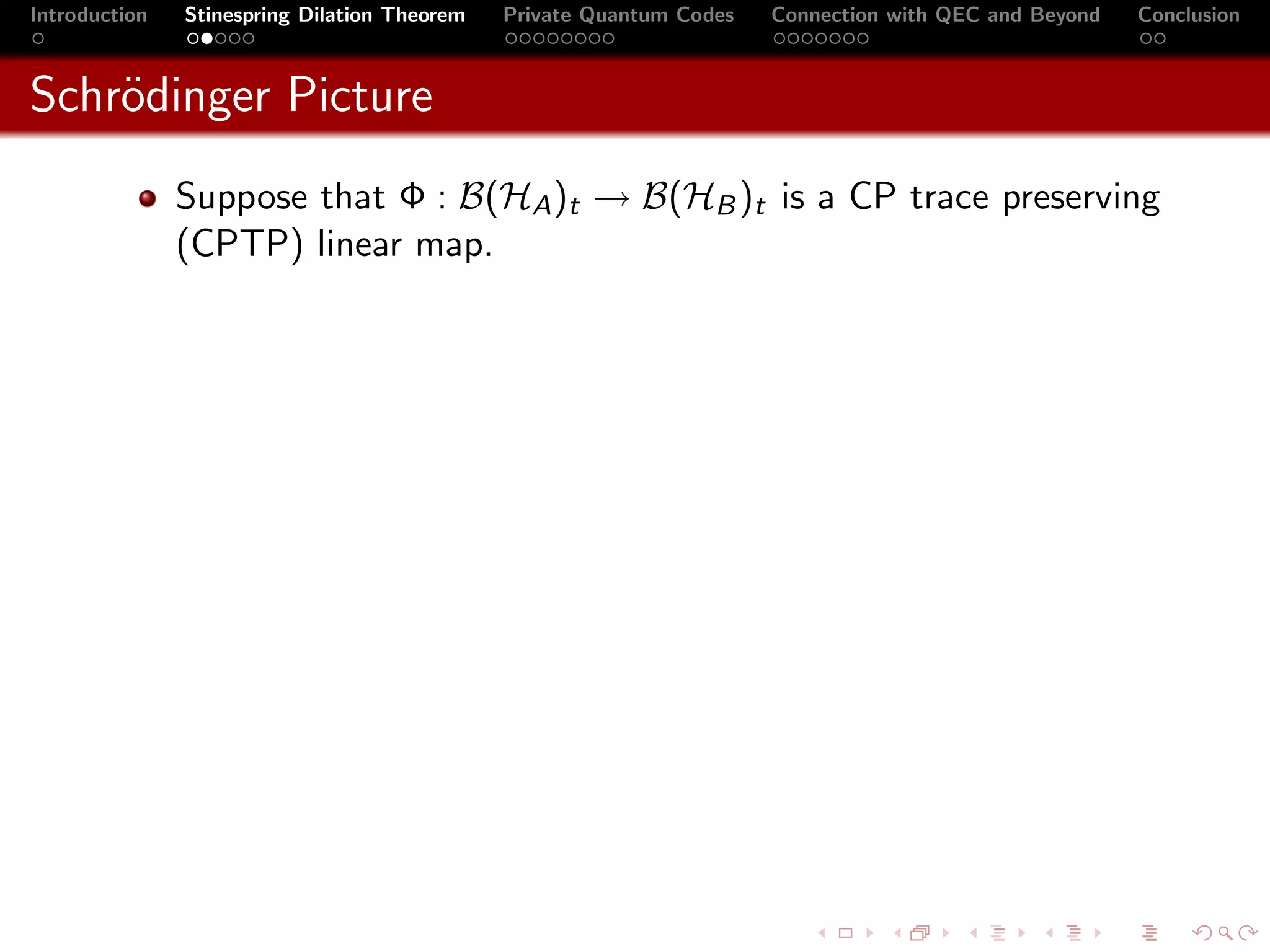 Introduction   Stinespring Dilation Theorem   Private Quantum Codes   Connection with QEC and Beyond   Conclusion



Schr¨dinger Picture
    o
               Suppose that Φ : B(HA )t → B(HB )t is a CP trace preserving
               (CPTP) linear map.
 