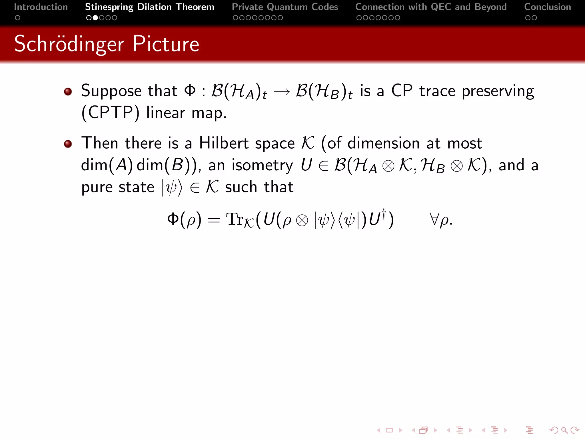Introduction   Stinespring Dilation Theorem   Private Quantum Codes   Connection with QEC and Beyond   Conclusion



Schr¨dinger Picture
    o
               Suppose that Φ : B(HA )t → B(HB )t is a CP trace preserving
               (CPTP) linear map.
               Then there is a Hilbert space K (of dimension at most
               dim(A) dim(B)), an isometry U ∈ B(HA ⊗ K, HB ⊗ K), and a
               pure state |ψ ∈ K such that
                                Φ(ρ) = TrK (U(ρ ⊗ |ψ ψ|)U † )                       ∀ρ.
 