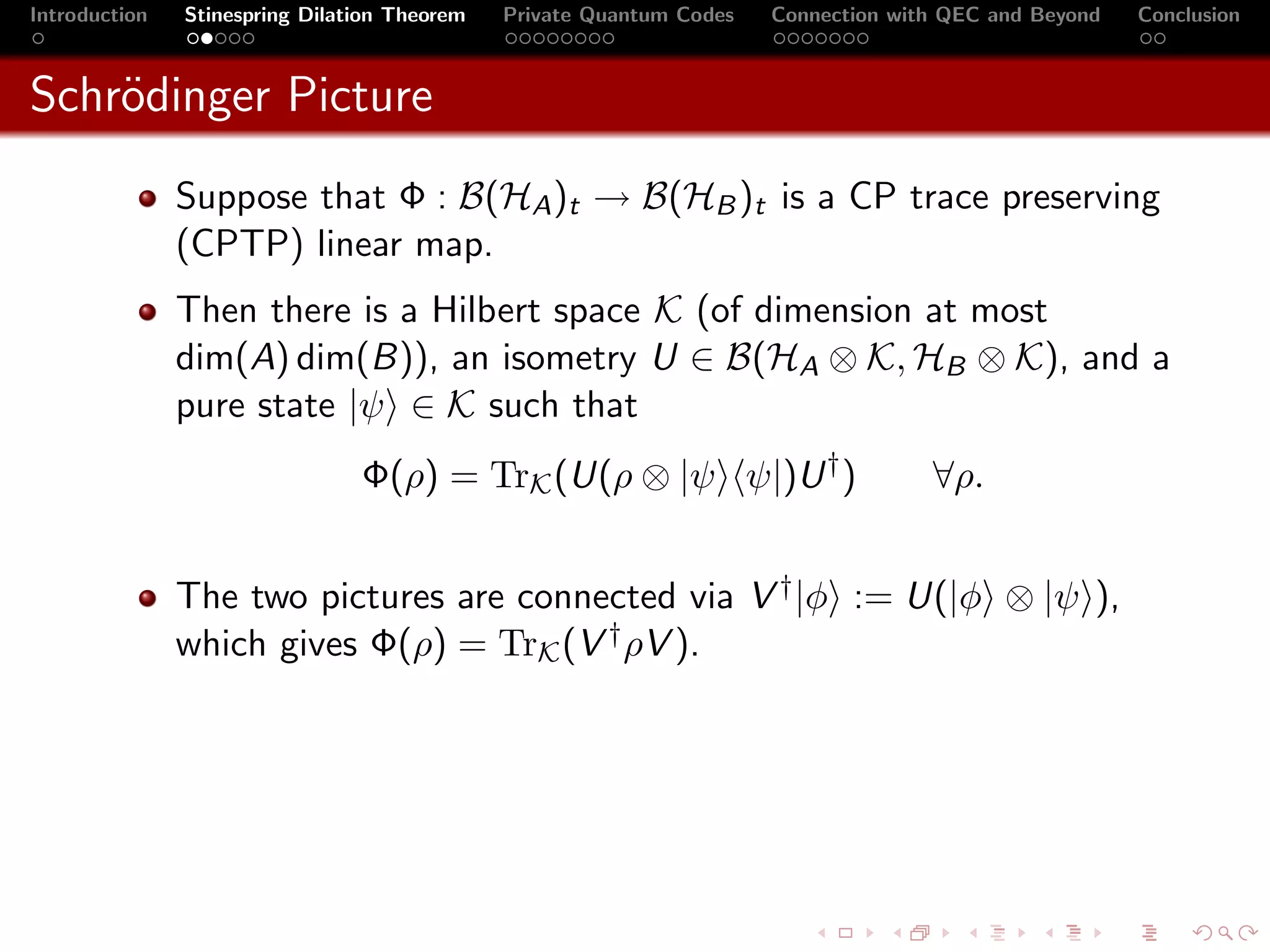 Introduction   Stinespring Dilation Theorem   Private Quantum Codes   Connection with QEC and Beyond   Conclusion



Schr¨dinger Picture
    o
               Suppose that Φ : B(HA )t → B(HB )t is a CP trace preserving
               (CPTP) linear map.
               Then there is a Hilbert space K (of dimension at most
               dim(A) dim(B)), an isometry U ∈ B(HA ⊗ K, HB ⊗ K), and a
               pure state |ψ ∈ K such that
                                Φ(ρ) = TrK (U(ρ ⊗ |ψ ψ|)U † )                       ∀ρ.


               The two pictures are connected via V † |φ := U(|φ ⊗ |ψ ),
               which gives Φ(ρ) = TrK (V † ρV ).
 