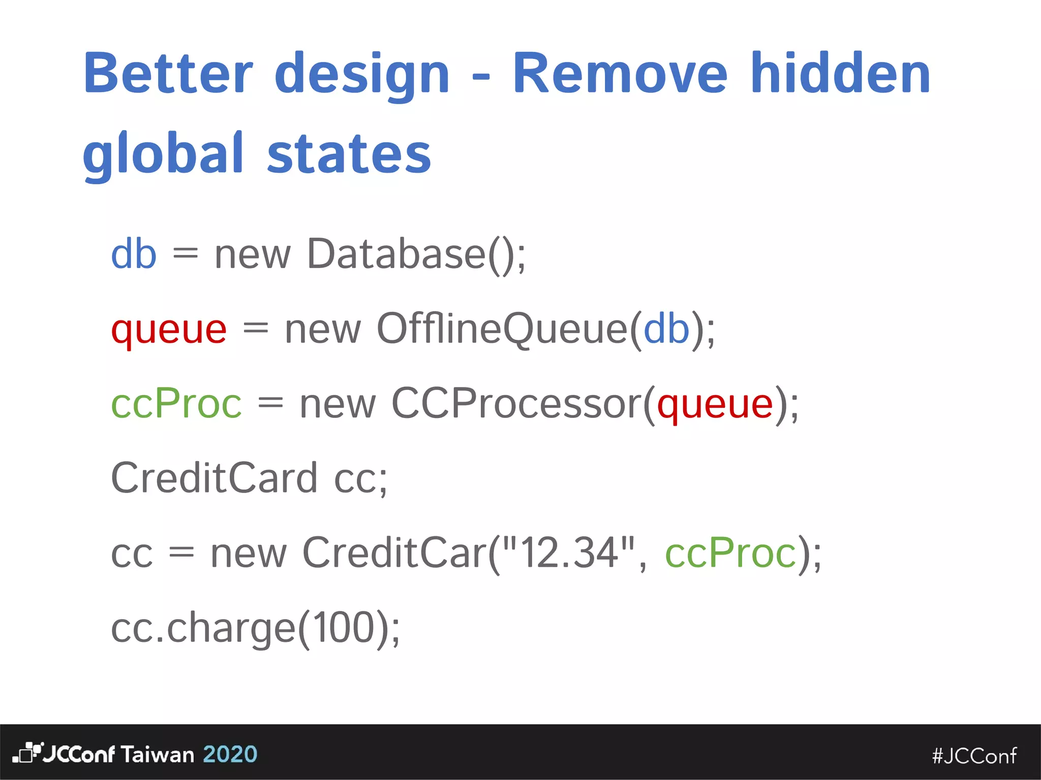 Better design - Remove hidden global states  db = new Database();  queue = new OfﬂineQueue(db);  ccProc = new CCProcessor(queue);  CreditCard cc;  cc = new CreditCar("12.34", ccProc);  cc.charge(100); 
