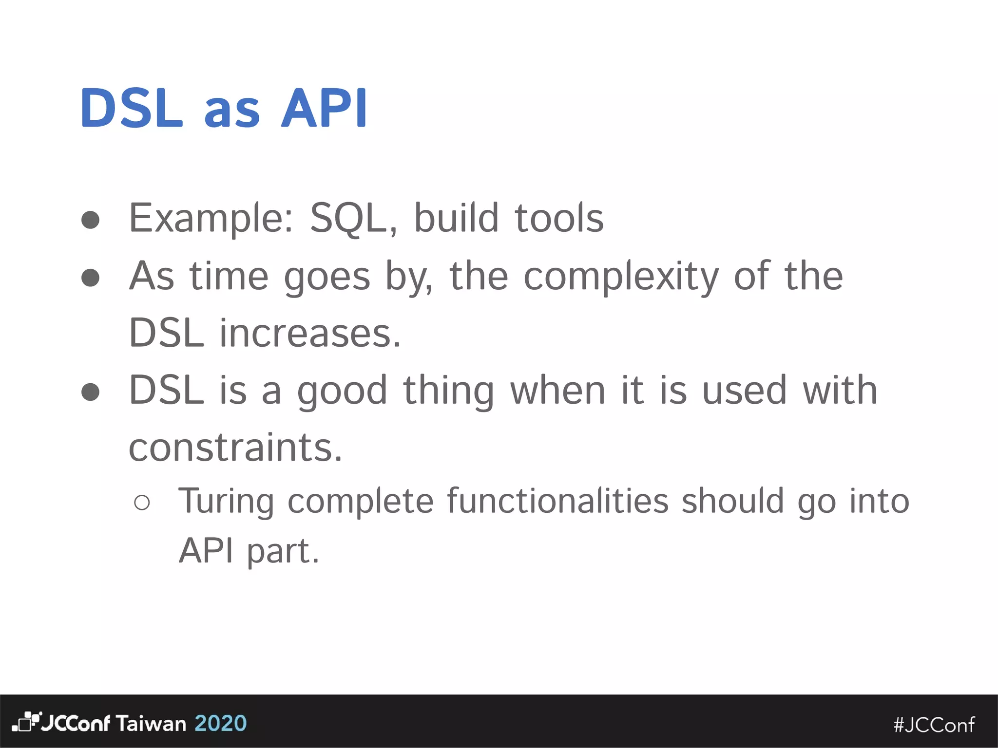 DSL as API  ● Example: SQL, build tools  ● As time goes by, the complexity of the DSL increases.   ● DSL is a good thing when it is used with constraints.   ○ Turing complete functionalities should go into API part.       