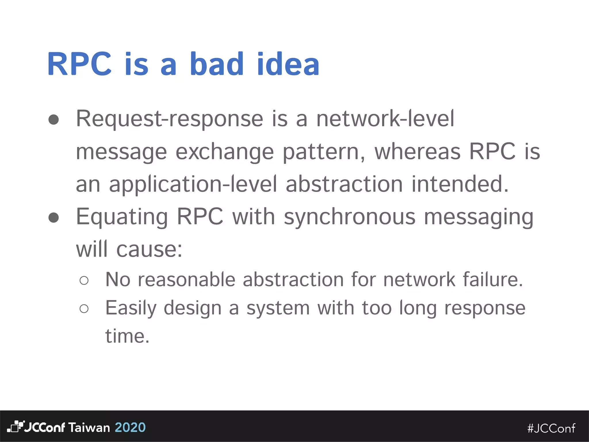 RPC is a bad idea  ● Request-response is a network-level message exchange pattern, whereas RPC is an application-level abstraction intended.  ● Equating RPC with synchronous messaging will cause:  ○ No reasonable abstraction for network failure.  ○ Easily design a system with too long response time.   