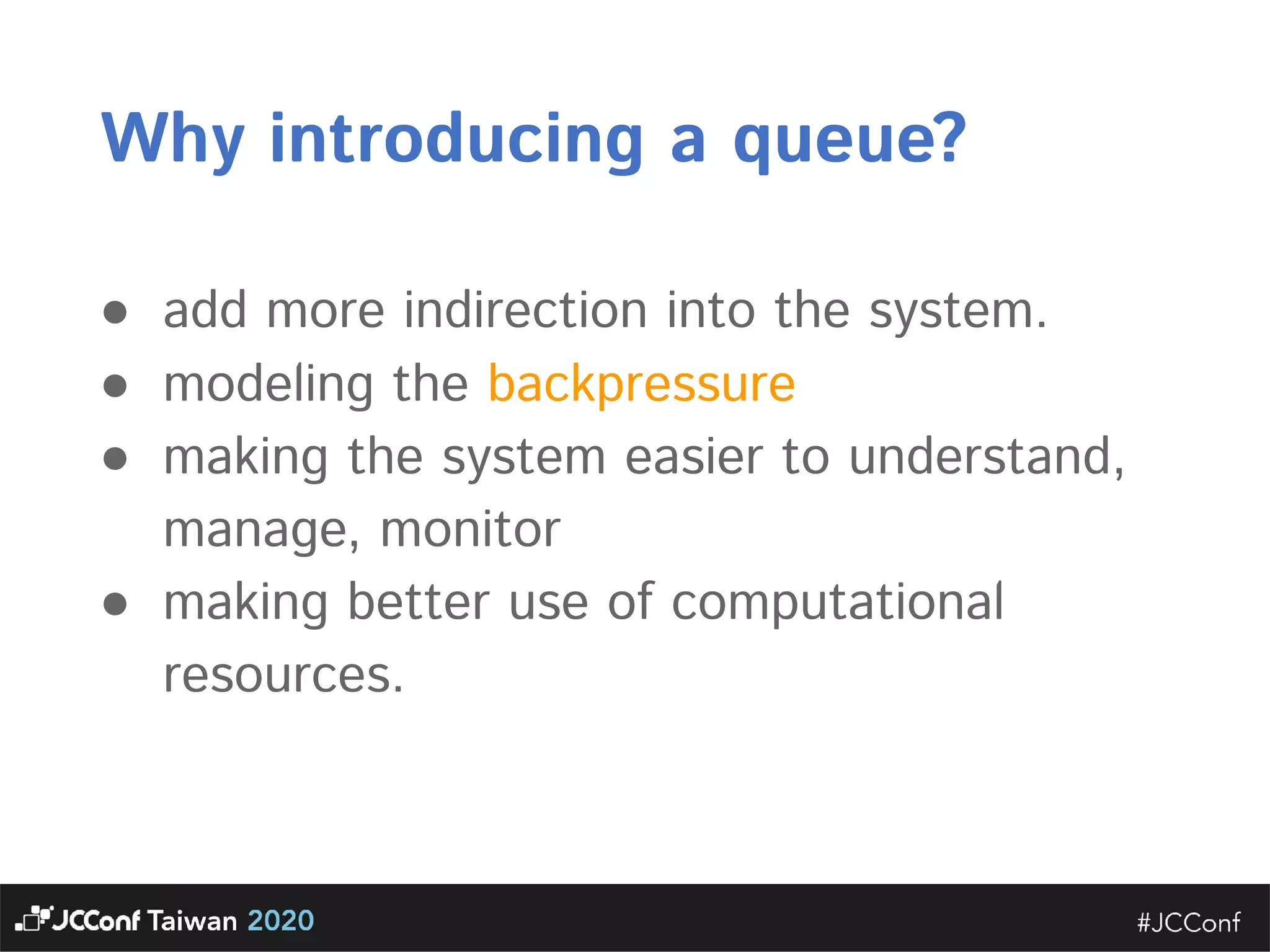 Why introducing a queue?  ● add more indirection into the system.   ● modeling the backpressure   ● making the system easier to understand, manage, monitor  ● making better use of computational resources. 