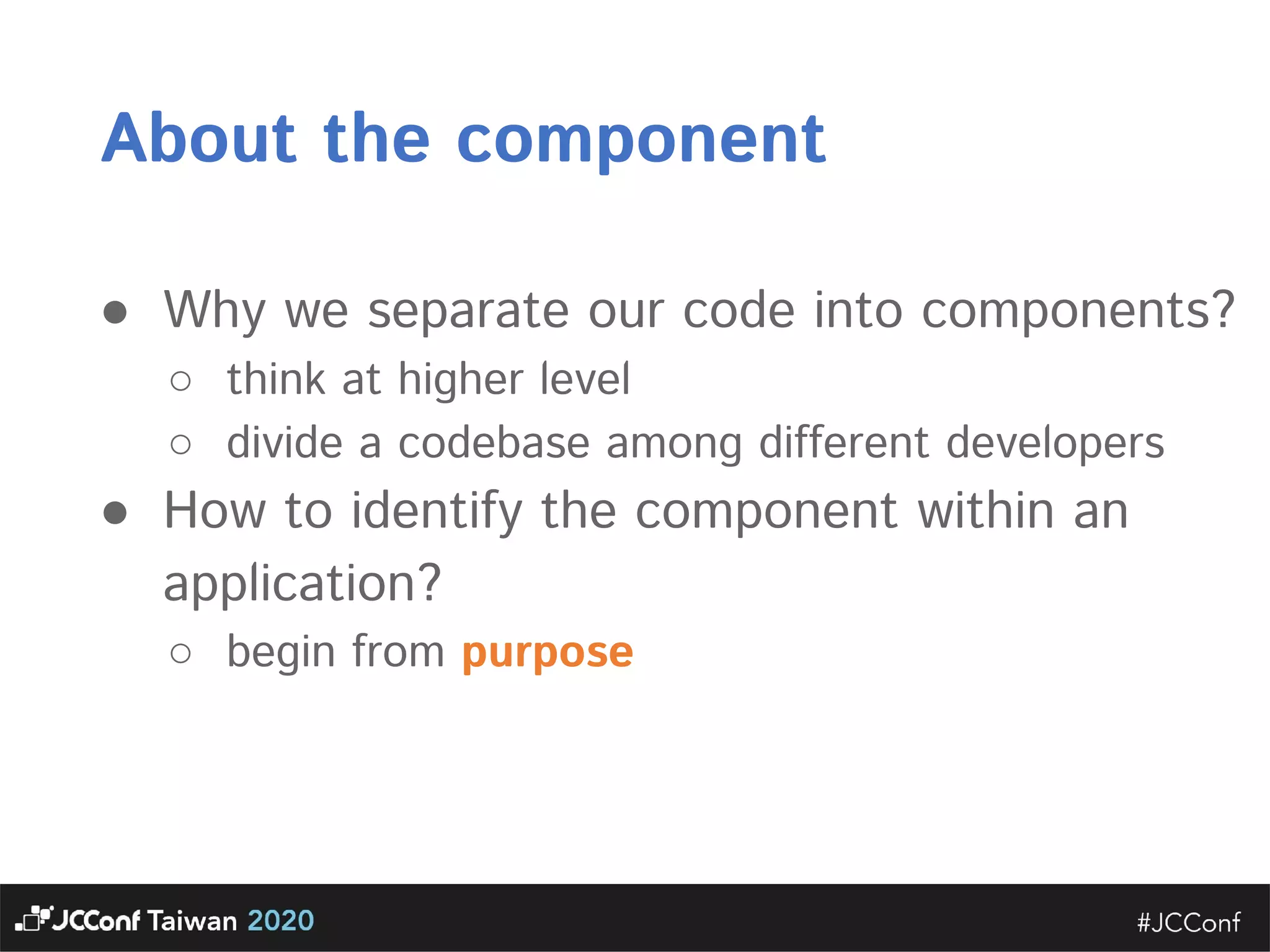 About the component  ● Why we separate our code into components?  ○ think at higher level  ○ divide a codebase among different developers  ● How to identify the component within an application?  ○ begin from purpose      