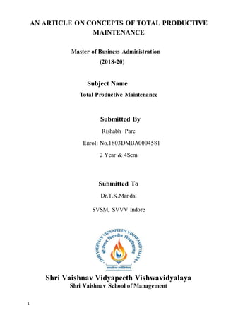 1
AN ARTICLE ON CONCEPTS OF TOTAL PRODUCTIVE
MAINTENANCE
Master of Business Administration
(2018-20)
Subject Name
Total Productive Maintenance
Submitted By
Rishabh Pare
Enroll No.1803DMBA0004581
2 Year & 4Sem
Submitted To
Dr.T.K.Mandal
SVSM, SVVV Indore
Shri Vaishnav Vidyapeeth Vishwavidyalaya
Shri Vaishnav School of Management
 