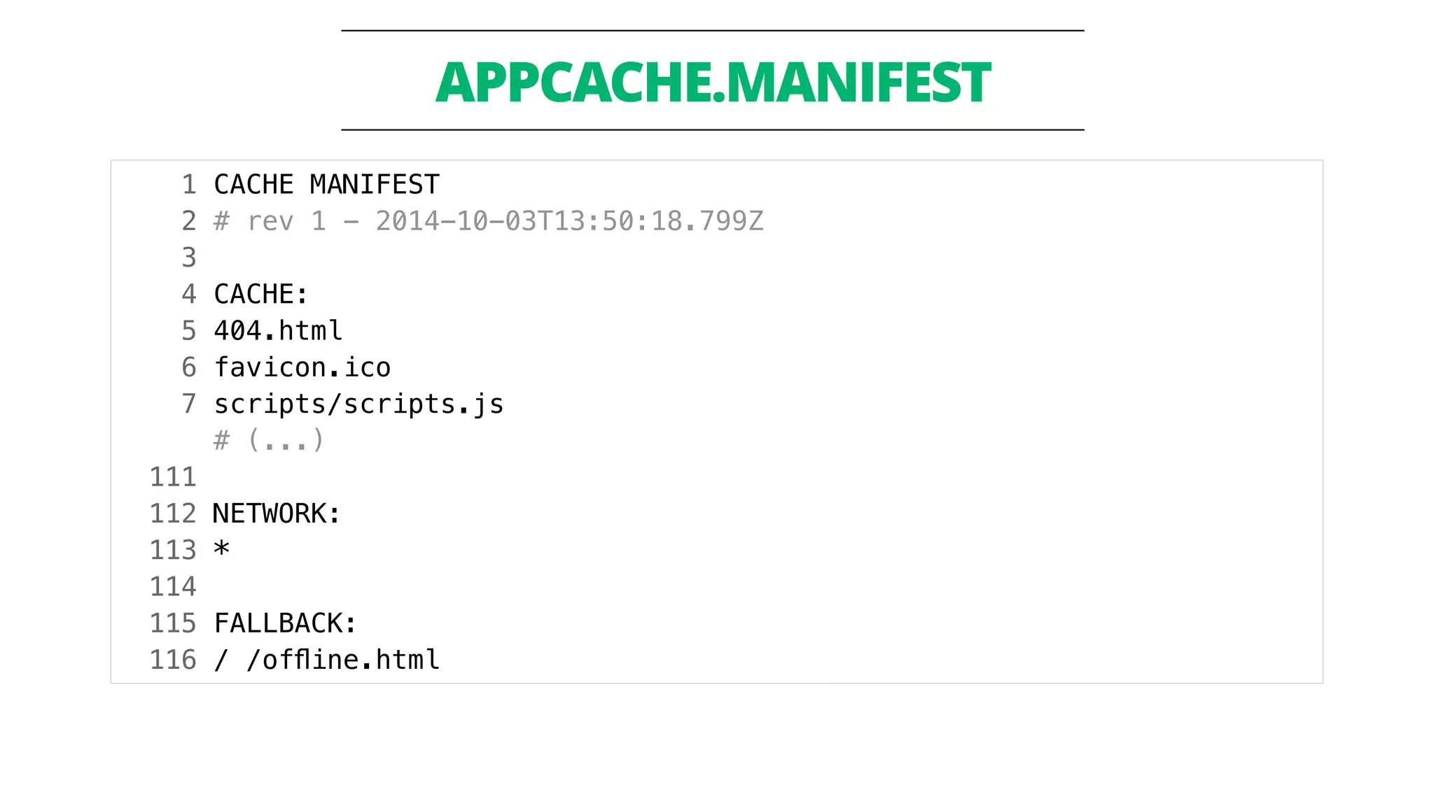 APPCACHE.MANIFEST 
1 CACHE MANIFEST 
2 # rev 1 - 2014-10-03T13:50:18.799Z 
3 
4 CACHE: 
5 404.html 
6 favicon.ico 
7 scripts/scripts.js 
# (...) 
111 
112 NETWORK: 
113 * 
114 
115 FALLBACK: 
116 / /offline.html 
 