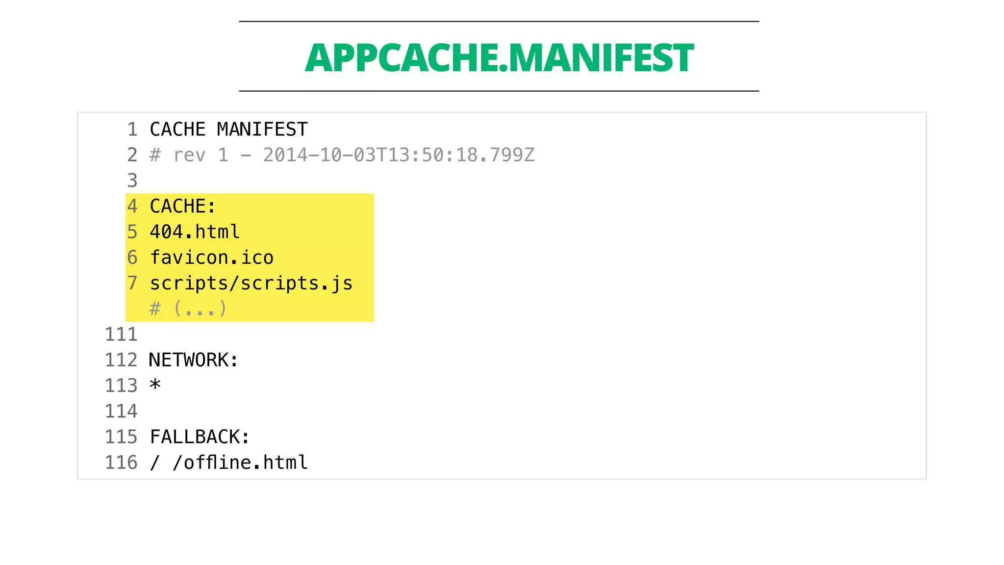 APPCACHE.MANIFEST 
1 CACHE MANIFEST 
2 # rev 1 - 2014-10-03T13:50:18.799Z 
3 
4 CACHE: 
5 404.html 
6 favicon.ico 
7 scripts/scripts.js 
# (...) 
111 
112 NETWORK: 
113 * 
114 
115 FALLBACK: 
116 / /offline.html 
 