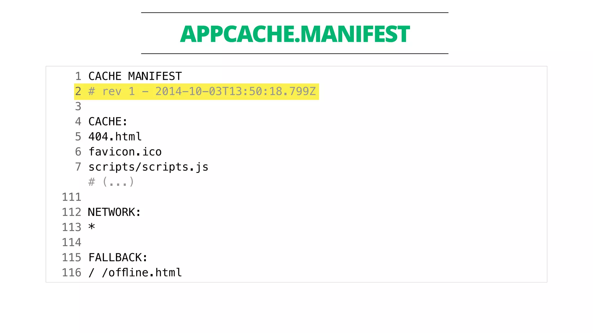 APPCACHE.MANIFEST 
1 CACHE MANIFEST 
2 # rev 1 - 2014-10-03T13:50:18.799Z 
3 
4 CACHE: 
5 404.html 
6 favicon.ico 
7 scripts/scripts.js 
# (...) 
111 
112 NETWORK: 
113 * 
114 
115 FALLBACK: 
116 / /offline.html 
 