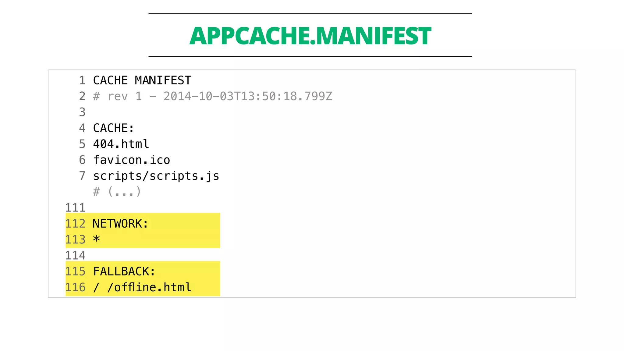 APPCACHE.MANIFEST 
1 CACHE MANIFEST 
2 # rev 1 - 2014-10-03T13:50:18.799Z 
3 
4 CACHE: 
5 404.html 
6 favicon.ico 
7 scripts/scripts.js 
# (...) 
111 
112 NETWORK: 
113 * 
114 
115 FALLBACK: 
116 / /offline.html 
 