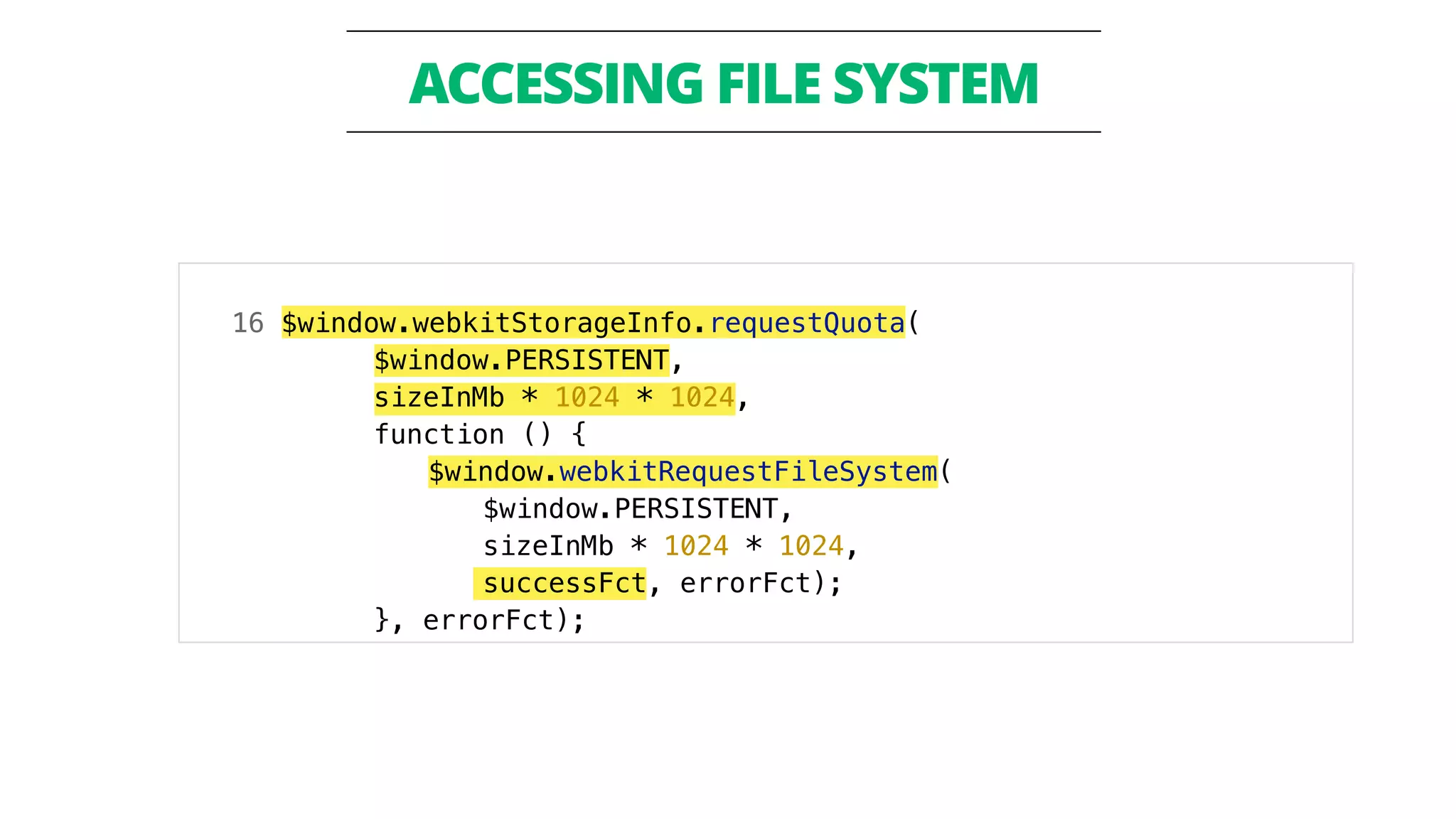 ACCESSING FILE SYSTEM 
16 $window.webkitStorageInfo.requestQuota( 
$window.PERSISTENT, 
sizeInMb * 1024 * 1024, 
function () { 
$window.webkitRequestFileSystem( 
$window.PERSISTENT, 
sizeInMb * 1024 * 1024, 
successFct, errorFct); 
}, errorFct); 
 