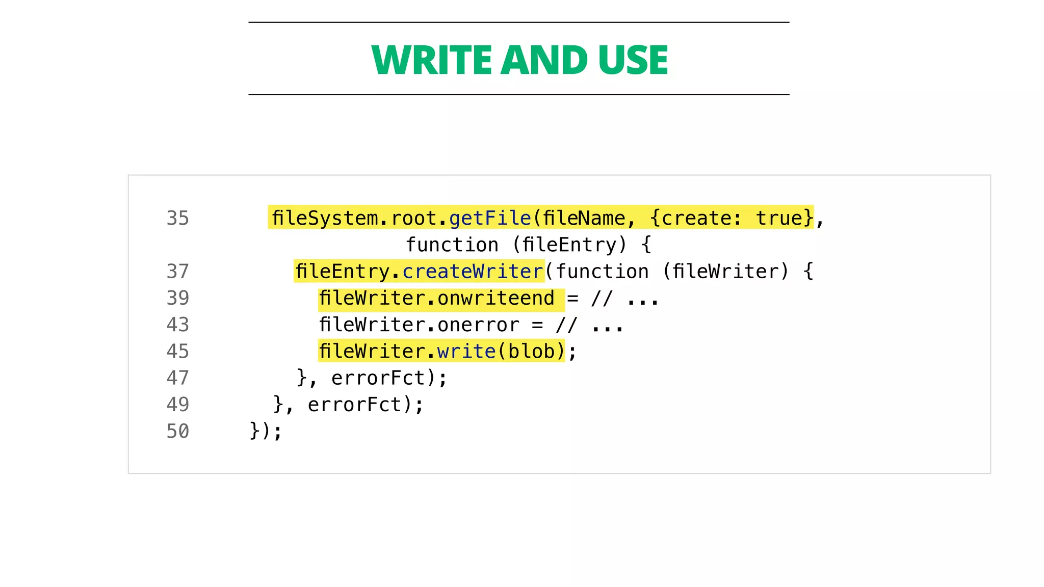 ! 
WRITE AND USE 
35 fileSystem.root.getFile(fileName, {create: true}, 
function (fileEntry) { 
37 fileEntry.createWriter(function (fileWriter) { 
39 fileWriter.onwriteend = // ... 
43 fileWriter.onerror = // ... 
45 fileWriter.write(blob); 
47 }, errorFct); 
49 }, errorFct); 
50 }); 
 