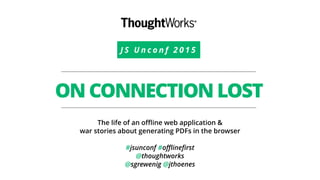 J S U n c o n f 2 0 1 5
ON CONNECTION LOST
The life of an oﬄine web application &
war stories about generating PDFs in the browser
#jsunconf #oﬄineﬁrst
@thoughtworks
@sgrewenig @jthoenes
 