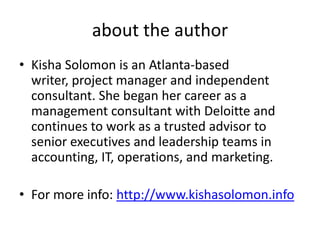 about the author
• Kisha Solomon is an Atlanta-based
  writer, project manager and independent
  consultant. She began her career as a
  management consultant with Deloitte and
  continues to work as a trusted advisor to
  senior executives and leadership teams in
  accounting, IT, operations, and marketing.

• For more info: http://www.kishasolomon.info
 