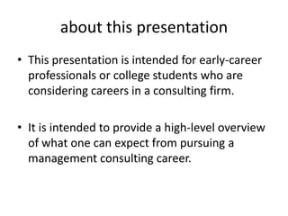 about this presentation
• This presentation is intended for early-career
  professionals or college students who are
  considering careers in a consulting firm.

• It is intended to provide a high-level overview
  of what one can expect from pursuing a
  management consulting career.
 