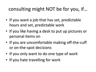 consulting might NOT be for you, if…
• If you want a job that has set, predictable
  hours and set, predictable work
• If you like having a desk to put up pictures or
  personal items on
• If you are uncomfortable making off-the-cuff
  or on-the-spot decisions
• If you only want to do one type of work
• If you hate travelling for work
 
