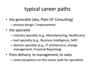 typical career paths
• the generalist (aka, Plain Ol’ Consulting)
   – process design / improvement
• the specialist
   – industry specialty (e.g., Manufacturing, Healthcare)
   – tool specialty (e.g., Business Intelligence, SAP)
   – domain specialty (e.g., IT architecture, change
     management, Financial Reporting)
• from delivery, to management, to sales
   – some exceptions on this career path for specialists
 