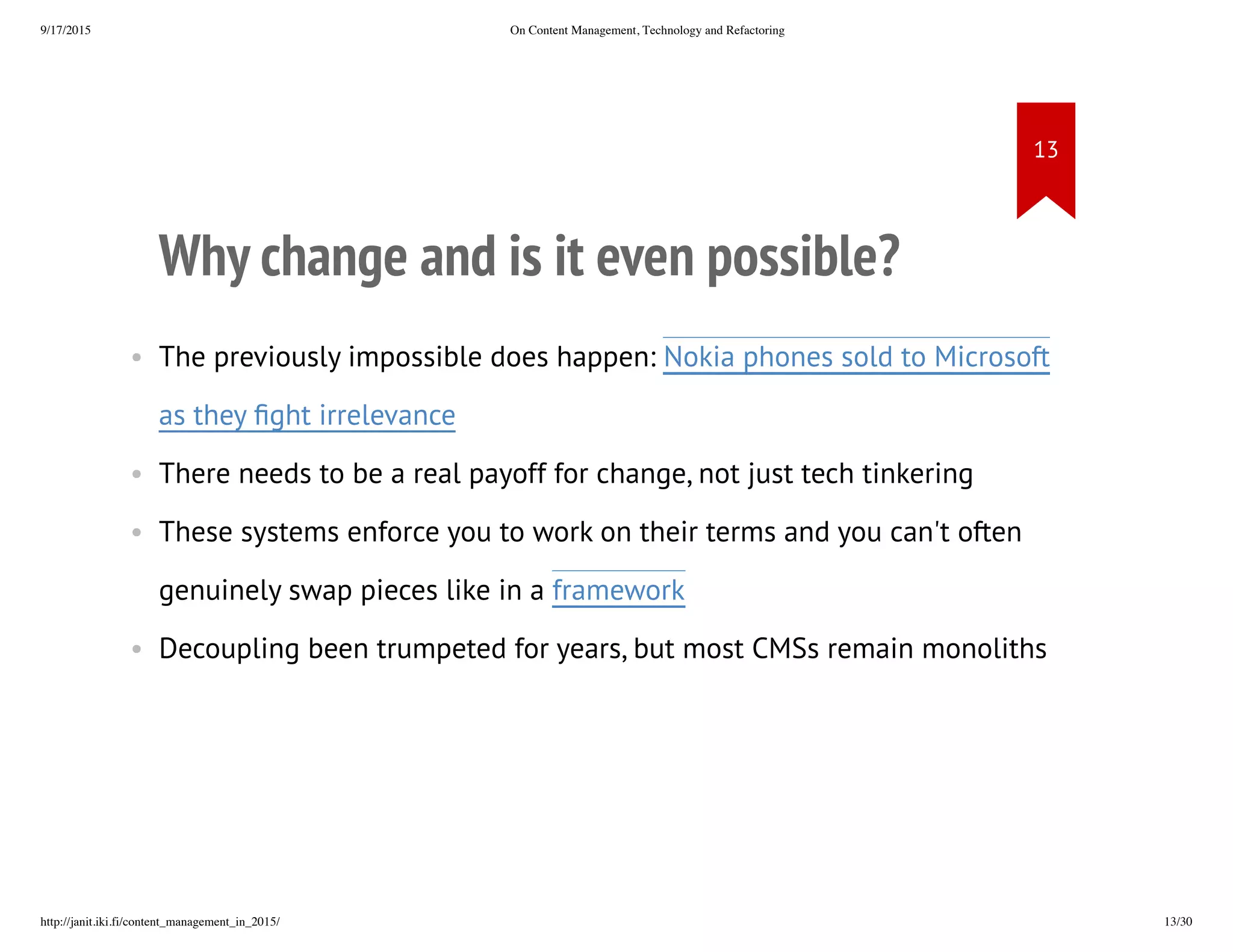 Why change and is it even possible?
• The previously impossible does happen: Nokia phones sold to
Microsoft as they fight irrelevance
• There needs to be a real payoff for change, not just tech tinkering
• These systems enforce you to work on their terms and you can't often
genuinely swap pieces like in a framework
• Decoupling been trumpeted for years, but most CMSs remain
monoliths
 