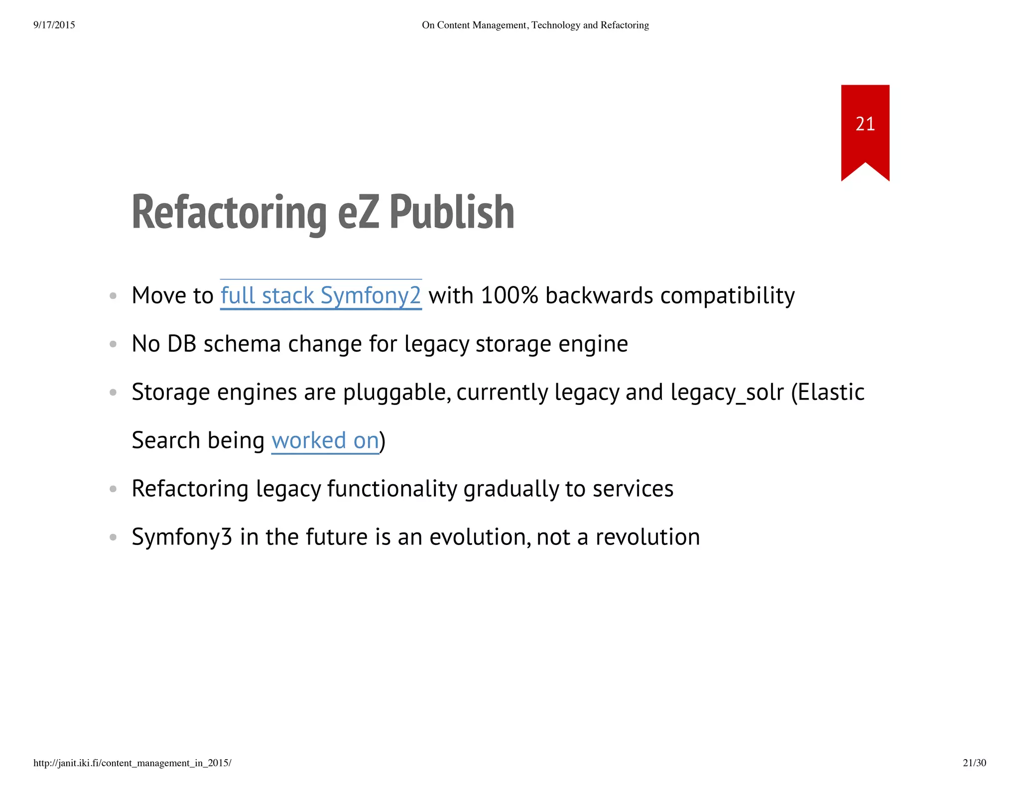 Refactoring eZ Publish
• Move to full stack Symfony2 with 100% backwards compatibility
• No DB schema change for legacy storage engine
• Storage engines are pluggable, currently legacy and legacy_solr
(Elastic Search being worked on)
• Refactoring legacy functionality gradually to services
• Symfony3 in the future is an evolution, not a revolution
 