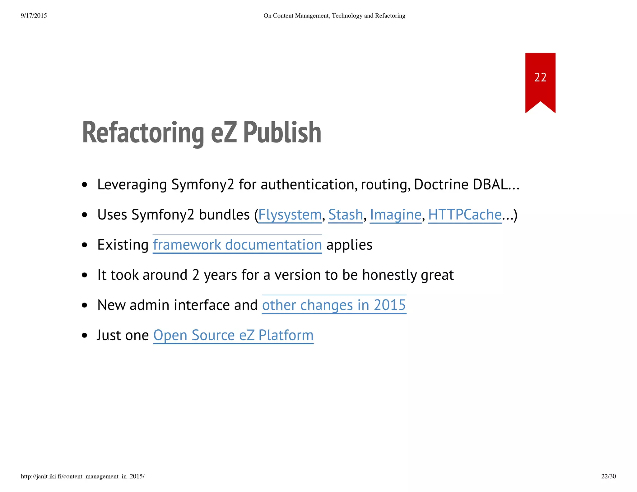 Refactoring eZ Publish
• Leveraging Symfony2 for authentication, routing, Doctrine
DBAL...Uses Symfony2 bundles
• (Flysystem, Stash, Imagine, HTTPCache...)
• Existing framework documentation applies
• It took around 2 years for a version to be honestly great
• New admin interface and other changes in 2015
• Just one Open Source eZ Platform
 