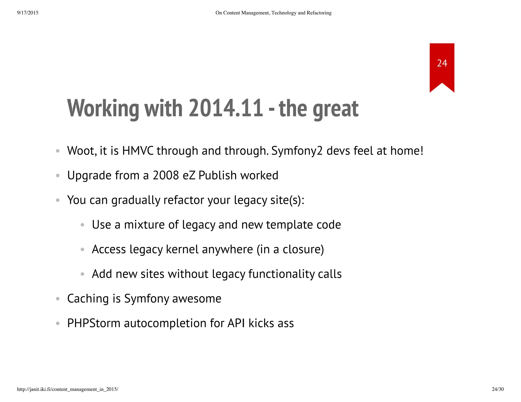 Working with 2014.11 - the great
• Woot, it is HMVC through and through. Symfony2 devs feel at home!
• Upgrade from a 2008 eZ Publish worked
• You can gradually refactor your legacy site(s):
• Use a mixture of legacy and new template code
• Access legacy kernel anywhere (in a closure)
• Add new sites without legacy functionality calls
• Caching is Symfony awesome
• PHPStorm autocompletion for API kicks ass
 