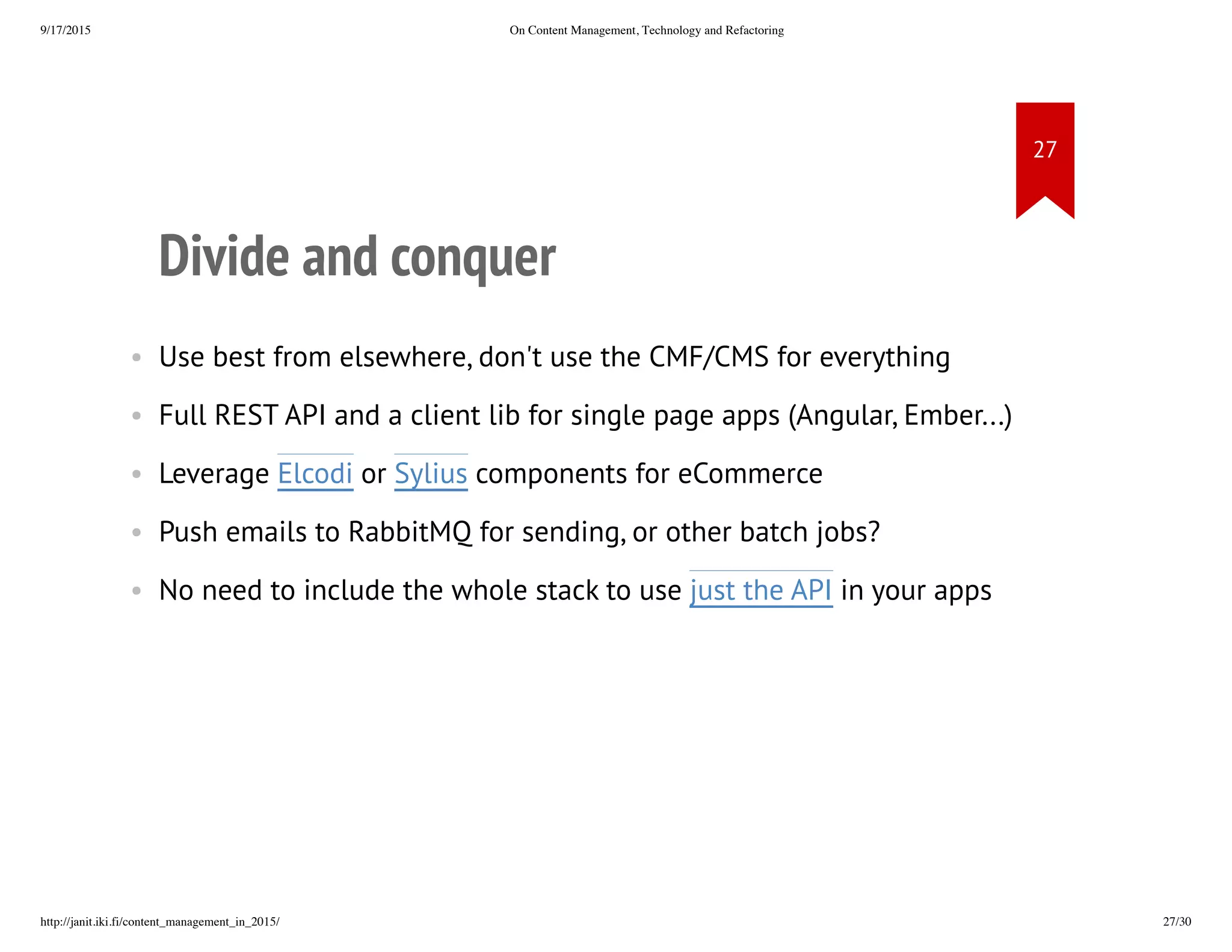 Divide and conquer
• Use best from elsewhere, don't use the CMF/CMS for everything
• Full REST API and a client lib for single page apps (Angular, Ember...)
• Leverage Elcodi or Sylius components for eCommerce
• Push emails to RabbitMQ for sending, or other batch jobs?
• No need to include the whole stack to use just the API in your apps
 