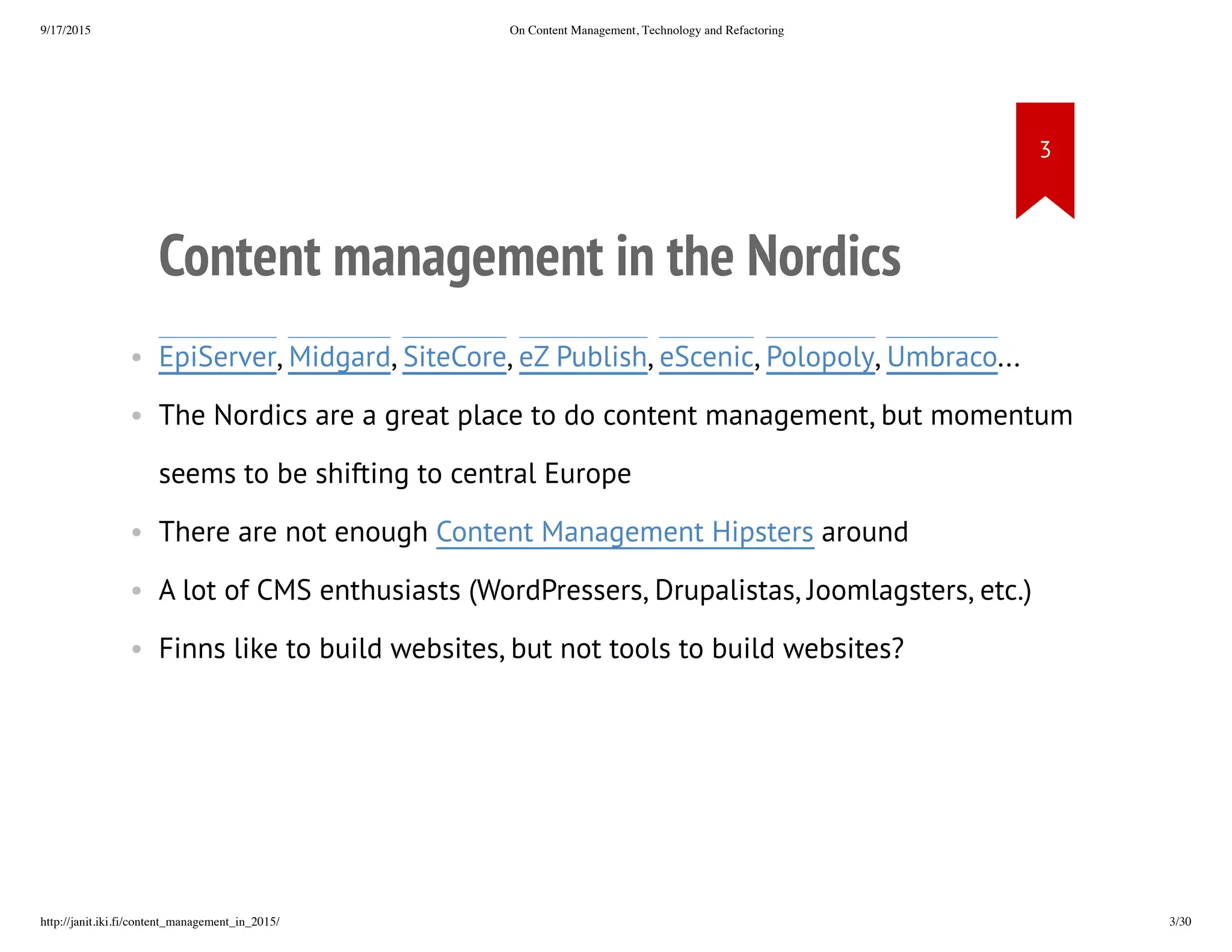 Content management in the Nordics
• EpiServer, Midgard, SiteCore, eZ
Publish, eScenic, Polopoly, Umbraco...
• The Nordics are a great place to do content management, but
momentum seems to be shifting to central Europe
• There are not enough Content Management Hipsters around
• A lot of CMS enthusiasts (WordPressers, Drupalistas, Joomlagsters,
etc.)
• Finns like to build websites, but not tools to build websites?
 