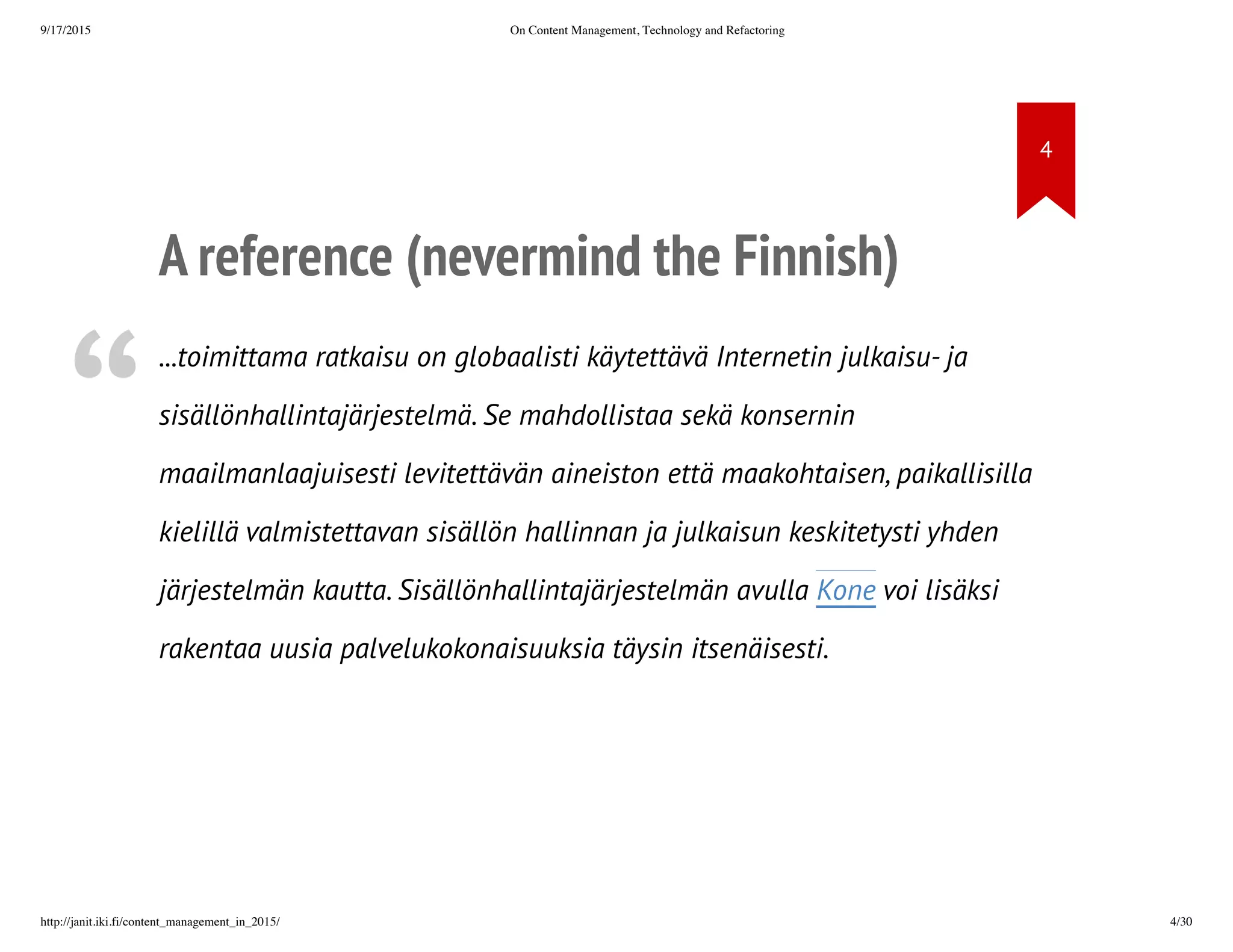 A reference (nevermind the Finnish)
• ...toimittama ratkaisu on globaalisti käytettävä Internetin julkaisu- ja
sisällönhallintajärjestelmä. Se mahdollistaa sekä konsernin
maailmanlaajuisesti levitettävän aineiston että maakohtaisen,
paikallisilla kielillä valmistettavan sisällön hallinnan ja julkaisun
keskitetysti yhden järjestelmän kautta. Sisällönhallintajärjestelmän
avulla Kone voi lisäksi rakentaa uusia palvelukokonaisuuksia täysin
itsenäisesti.
 