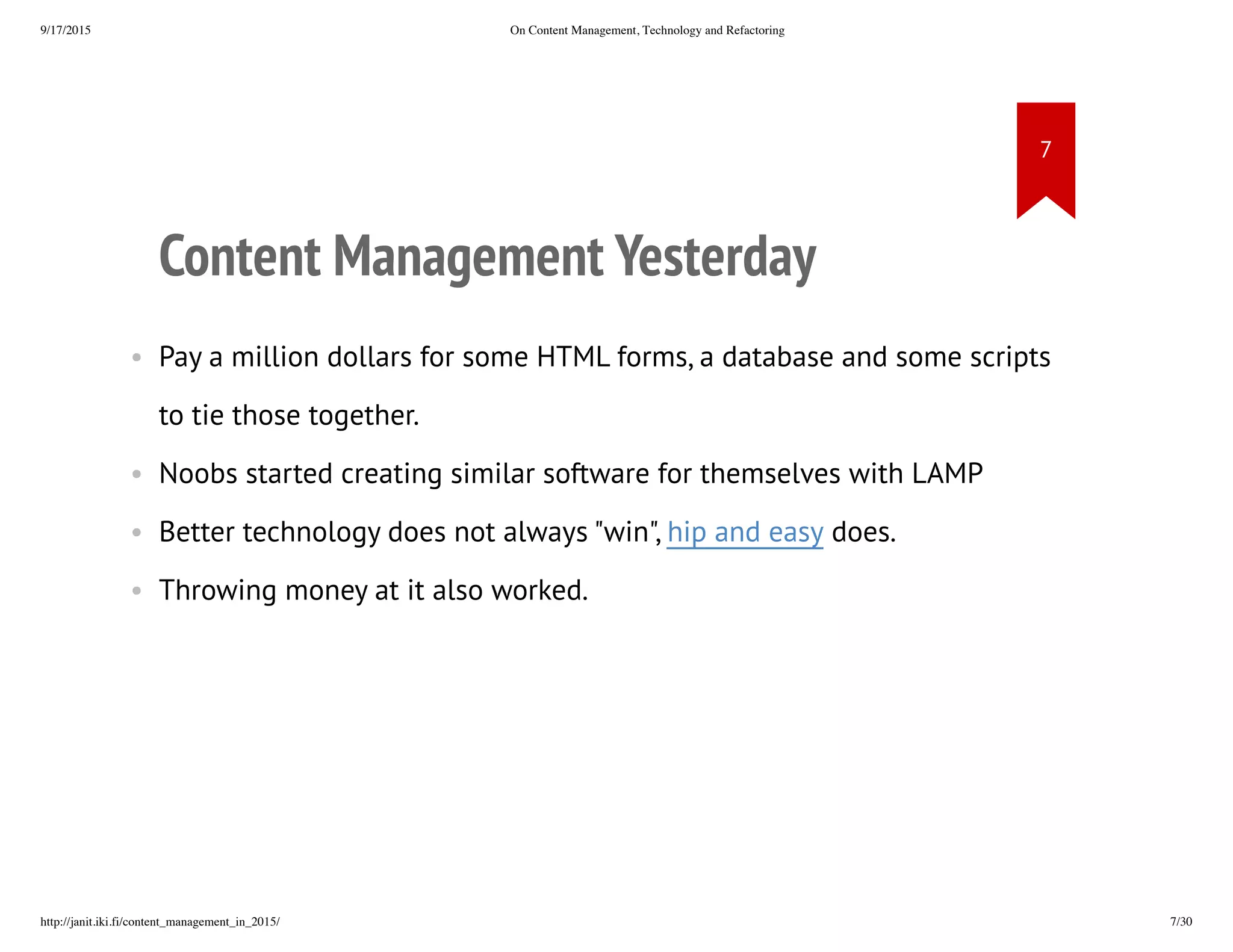 Content Management Yesterday
• Pay a million dollars for some HTML forms, a database and some
scripts to tie those together.
• Noobs started creating similar software for themselves with LAMP
• Better technology does not always "win", hip and easy does.
• Throwing money at it also worked.
 