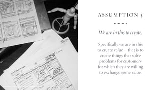 ASSUMPTION 3
We are in this to create.
Specifically we are in this
to create value – that is to
create things that solve
problems for customers
for which they are willing
to exchange some value.
SEMANTIC FOUNDRY ATELIERMADE WITH LOVE
 