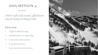 ASSUMPTION 4
I believe Agile (and) Lean(x), affords better
ways of creating new things of value.
B E C A U S E :
• Tight feedback loops
• Small batches to ship value
• Customer interactions
• Experimentation
• Incremental and iterative
 