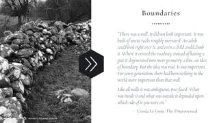Boundaries
“There was a wall. It did not look important. It was
built of uncut rocks roughly mortared. An adult
could look right over it, and even a child could climb
it. Where it crossed the roadway, instead of having a
gate it degenerated into mere geometry, a line, an idea
of boundary. But the idea was real. It was important.
For seven generations there had been nothing in the
world more important than that wall.
Like all walls it was ambiguous, two-faced. What
was inside it and what was outside it depended upon
which side of it you were on.”
— Ursula Le Guin, The Dispossessed
SEMANTIC FOUNDRY ATELIERMADE WITH LOVE
 