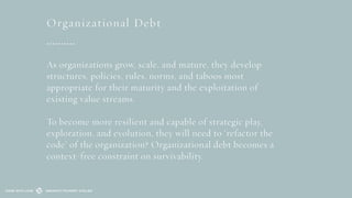 As organizations grow, scale, and mature, they develop
structures, policies, rules, norms, and taboos most
appropriate for their maturity and the exploitation of
existing value streams.
To become more resilient and capable of strategic play,
exploration, and evolution, they will need to ‘refactor the
code’ of the organization? Organizational debt becomes a
context-free constraint on survivability.
SEMANTIC FOUNDRY ATELIERMADE WITH LOVE
Organizational Debt
 