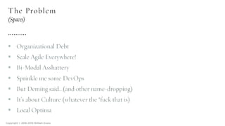 The Problem
(Spaces)
§ Organizational Debt
§ Scale Agile Everywhere!
§ Bi-Modal Asshattery
§ Sprinkle me some DevOps
§ But Deming said…(and other name-dropping)
§ It’s about Culture (whatever the *fuck that is)
§ Local Optima
Copyright © 2016-2018 William Evans
 