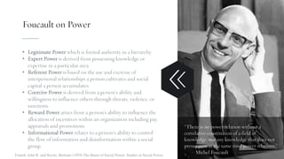 Foucault on Power
• Legitimate Power which is formal authority in a hierarchy.
• Expert Power is derived from possessing knowledge or
expertise in a particular area.
• Referent Power is based on the use and exercise of
interpersonal relationships a person cultivates and social
capital a person accumulates.
• Coercive Power is derived from a person’s ability and
willingness to influence others through threats, violence, or
sanctions.
• Reward Power arises from a person’s ability to influence the
allocation of incentives within an organization including pay,
appraisals and promotions
• Informational Power relates to a person’s ability to control
the flow of information and disinformation within a social
group.
“There is no power relation without a
correlative constitution of a field of
knowledge, nor any knowledge that does not
presuppose at the same time power relations.”
– Michel FoucaultFrench, John R. and Raven, Bertram (1959) The Bases of Social Power. Studies in Social Power
 