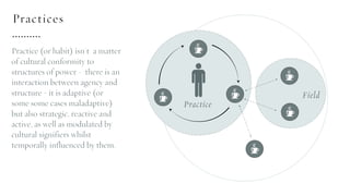 Practice (or habit) isn't a matter
of cultural conformity to
structures of power - there is an
interaction between agency and
structure - it is adaptive (or
some some cases maladaptive)
but also strategic, reactive and
active, as well as modulated by
cultural signifiers whilst
temporally influenced by them.
Practices
 